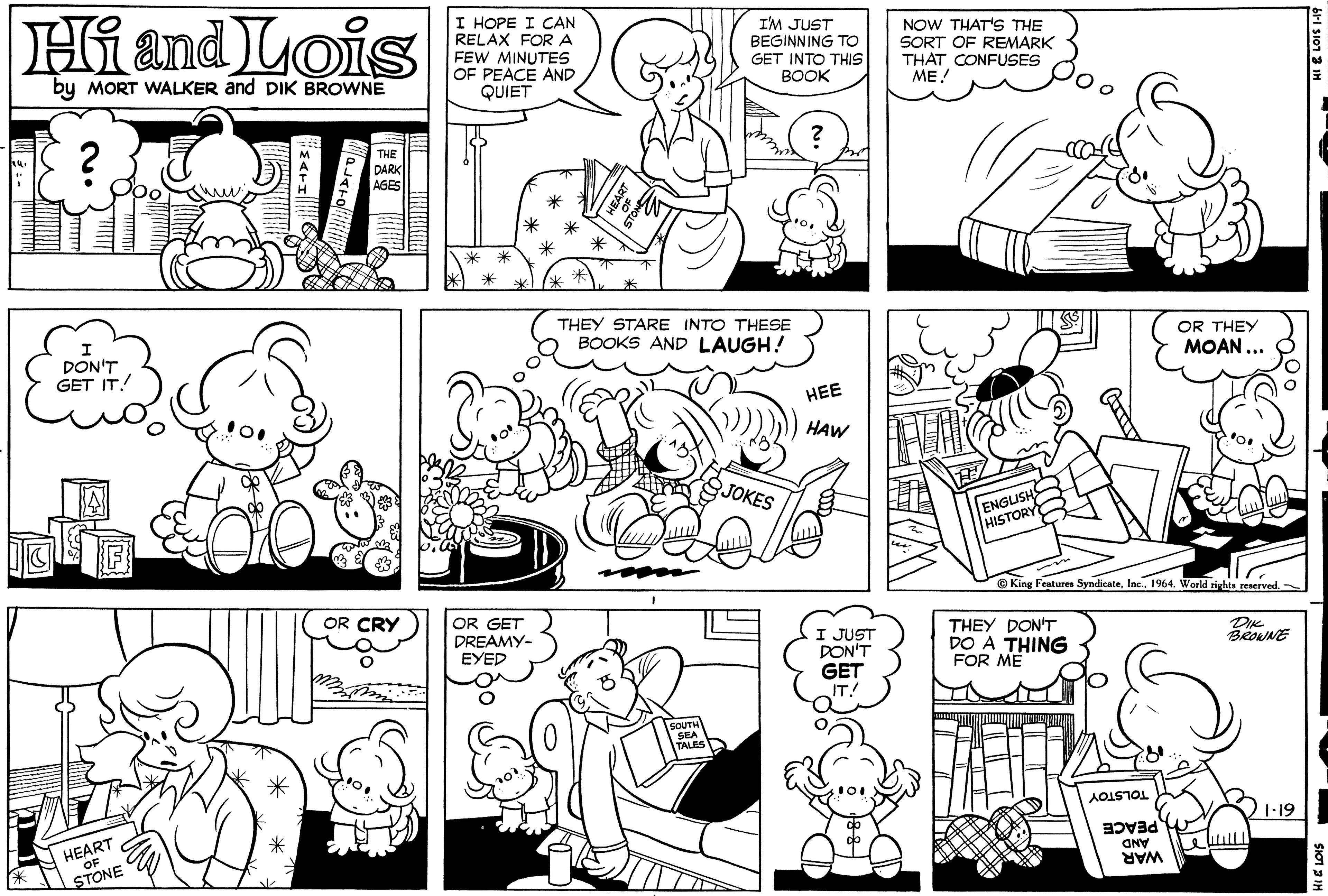 Green OCR: Hi and Lois I HOPE I CAN RELAX FORA FEW MINUTES OF PEACE AND QUIET I'M JUST BEGINNING TO GET INTO THIS BOOK NOW THAT'S THE SORT OF REMARK THAT CONFUSES ME! by MORT WALKER and DIK BROWNE THE DARK AGES THEY STARE INTO THESE BOOKS AND LAUGH! OR THEY DON'T GET IT! MOAN ... HEE FALCO HAW SJOKES ENGUSH HISTORY © King Features Syndicate. Inc. 1964. World rightss reserved OR CRY OR GET DREAMY- EYED I JUST PON'T GET IT! THEY DON'T DO A THING FOR ME DIK TOLSTOY 1-19 HEART OF PEACE AND WAR STONE Hi and Lois I HOPE I CAN RELAX FORA FEW MINUTES OF PEACE AND QUIET I'M JUST BEGINNING TO GET INTO THIS BOOK NOW THAT'S THE SORT OF REMARK THAT CONFUSES ME! by MORT WALKER and DIK BROWNE THE DARK AGES THEY STARE INTO THESE BOOKS AND LAUGH! OR THEY DON'T GET IT! MOAN ... HEE FALCO HAW SJOKES ENGUSH HISTORY © King Features Syndicate. Inc. 1964. World rightss reserved OR CRY OR GET DREAMY- EYED I JUST PON'T GET IT! THEY DON'T DO A THING FOR ME DIK TOLSTOY 1-19 HEART OF PEACE AND WAR STONE