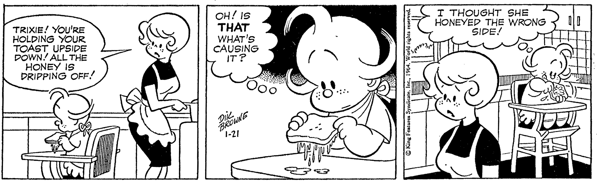 Rectangle OCR: TRIXIE! YOU'RE HOLDING YOUR TOAST UPSIDE DOWN! ALL THE HONEY IS DRIPPING OFF! OH! IS THAT WHAT'S CAUSING IT? I THOUGHT SHE HONEYED THE WRONG SIDE! Diie BROWNE 1-21 King Features S TRIXIE! YOU'RE HOLDING YOUR TOAST UPSIDE DOWN! ALL THE HONEY IS DRIPPING OFF! OH! IS THAT WHAT'S CAUSING IT? I THOUGHT SHE HONEYED THE WRONG SIDE! Diie BROWNE 1-21 King Features S