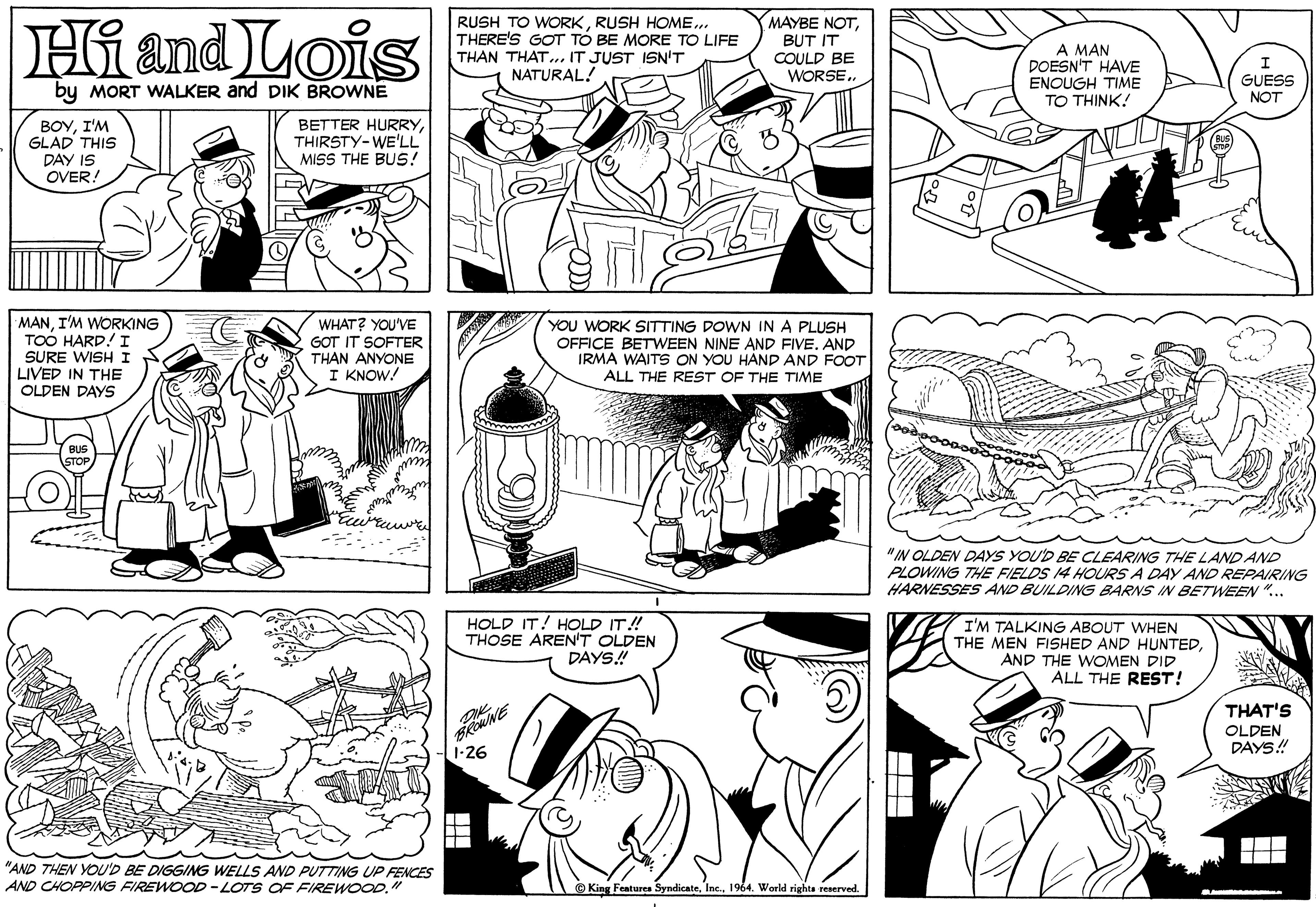 Organism OCR: MAYBE NOTHi and Lois RUSH TO WORKRUSH HOME.. THERE'S GOT TÓ BE MORE TO LIFE THAN THAT. IT JUST ISN'T NATURAL! BUT IT COULD BE WORSE.. A MAN DOESN'T HAVE ENOUGH TIME TO THINK! by MORT WALKER and DIK BROWNE GUESS NOT ??YT? GLAD THIS DAY IS OVER! BETTER HURRYTHIRSTY-WE'LL MISS THE BUS! MANI'M WORKING TOO HARD! I SURE WISH I LIVED IN THE WHAT? YOU'VE GOT IT SOFTER YOU WORK SITTING DOWN IN A PLUSH OFFICE BETWEEN NINE AND FIVE. AND IRMA WAITS ON YOU HAND AND FOOT ALL THE REST OF THE TIME THAN ANYONE I KNOW! OLDEN DAYS "IN OLDEN DAYS YOU'D BE CLEARING THE LAND AND PLOWING THE FIELDS 14 HOURS A DAY AND REPAIRING HARNESSES AND BUILDING BARNS IN BETWEEN ".. HOLD IT! HOLD IT! THOSE AREN'T OLDEN DAYS.! I'M TALKING ABOUT WHEN THE MEN FISHED AND HUNTEDAND THE WOMEN DID ALL THE REST! THAT'S OLDEN DAYS! 1-26 "AND THEN YOU'D BE DIGGING WELLS AND PUTTING UP FENCES AND CHOPPING FIREWOOD-LOTS OF FIREWOOD" King Features Syndicate1964. World rights reserved. MAYBE NOTHi and Lois RUSH TO WORKRUSH HOME.. THERE'S GOT TÓ BE MORE TO LIFE THAN THAT. IT JUST ISN'T NATURAL! BUT IT COULD BE WORSE.. A MAN DOESN'T HAVE ENOUGH TIME TO THINK! by MORT WALKER and DIK BROWNE GUESS NOT ??YT? GLAD THIS DAY IS OVER! BETTER HURRYTHIRSTY-WE'LL MISS THE BUS! MANI'M WORKING TOO HARD! I SURE WISH I LIVED IN THE WHAT? YOU'VE GOT IT SOFTER YOU WORK SITTING DOWN IN A PLUSH OFFICE BETWEEN NINE AND FIVE. AND IRMA WAITS ON YOU HAND AND FOOT ALL THE REST OF THE TIME THAN ANYONE I KNOW! OLDEN DAYS "IN OLDEN DAYS YOU'D BE CLEARING THE LAND AND PLOWING THE FIELDS 14 HOURS A DAY AND REPAIRING HARNESSES AND BUILDING BARNS IN BETWEEN ".. HOLD IT! HOLD IT! THOSE AREN'T OLDEN DAYS.! I'M TALKING ABOUT WHEN THE MEN FISHED AND HUNTEDAND THE WOMEN DID ALL THE REST! THAT'S OLDEN DAYS! 1-26 "AND THEN YOU'D BE DIGGING WELLS AND PUTTING UP FENCES AND CHOPPING FIREWOOD-LOTS OF FIREWOOD" King Features Syndicate1964. World rights reserved.