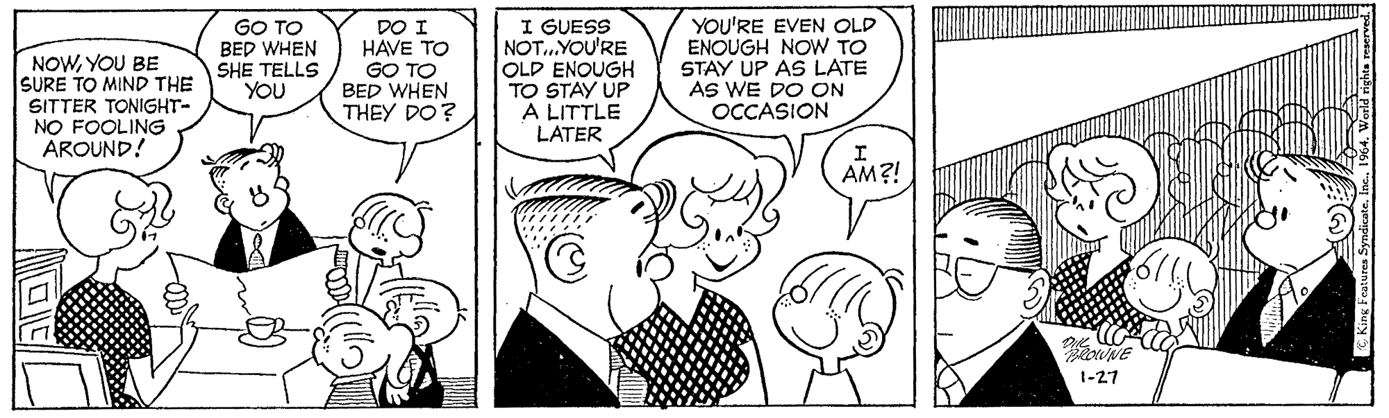 Jaw OCR: GO TO BED WHEN SHE TELLS YOU DO I HAVE TO GO TO BED WHEN THEY DO? I GUESS NOT...YOU'RE OLD ENOUGH TO STAY UP A LITTLE LATER YOU'RE EVEN OLD ENOUGH NOW TO STAY UP AS LATE AS WE DO ON OCCASION NOWYOU BE SURE TO MIND THE SITTER TONIGHT- NO FOOLING AROUND! AM?! 1-27 GO TO BED WHEN SHE TELLS YOU DO I HAVE TO GO TO BED WHEN THEY DO? I GUESS NOT...YOU'RE OLD ENOUGH TO STAY UP A LITTLE LATER YOU'RE EVEN OLD ENOUGH NOW TO STAY UP AS LATE AS WE DO ON OCCASION NOWYOU BE SURE TO MIND THE SITTER TONIGHT- NO FOOLING AROUND! AM?! 1-27