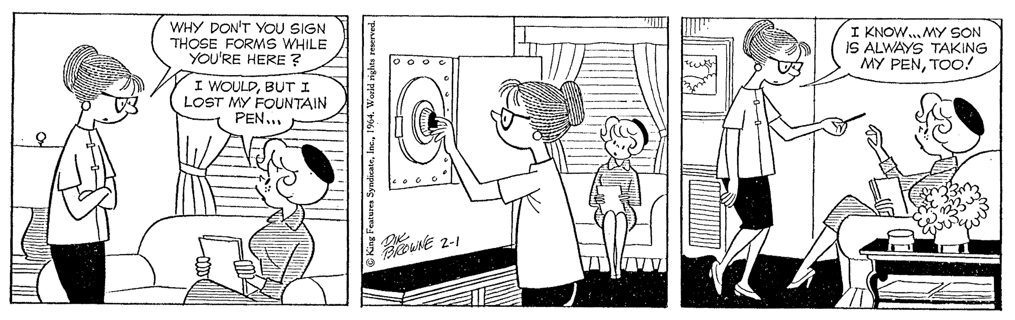 Mammal OCR: WHY DON'T YOU SIGN THOSE FORMS WHILE YOU'RE HERE ? I KNOW... MY SON IS ALWAYS TAKING MY PENTOO! I WOULDBUT I LOST MY FOUNTAIN PEN... PROWNE 2-1 King Features Syndicate1964. World rights WHY DON'T YOU SIGN THOSE FORMS WHILE YOU'RE HERE ? I KNOW... MY SON IS ALWAYS TAKING MY PENTOO! I WOULDBUT I LOST MY FOUNTAIN PEN... PROWNE 2-1 King Features Syndicate1964. World rights