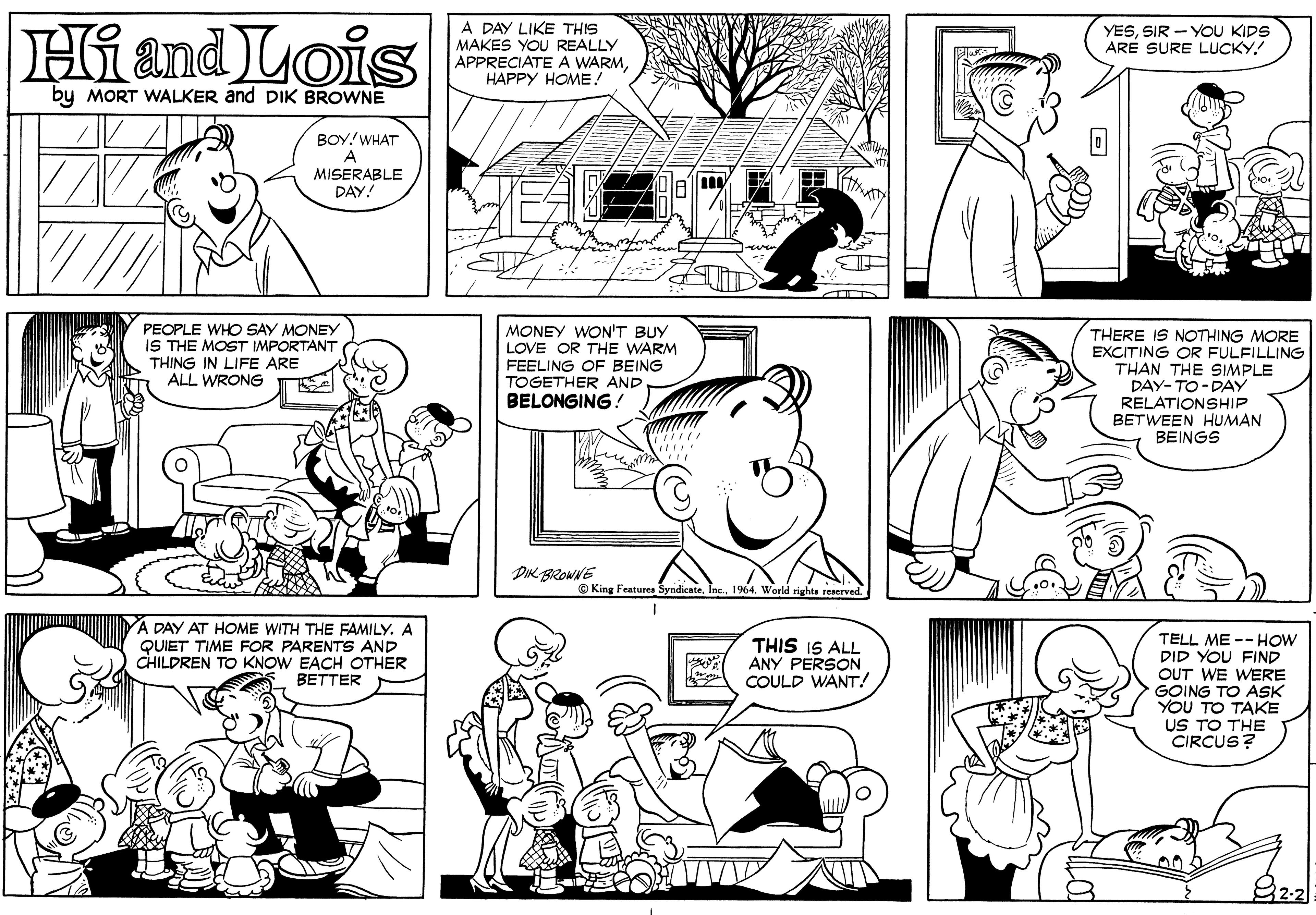 Organ OCR: Hiand Lois A DAY LIKE THIS MAKES YOU REALLY APPRECIATE A WARMHAPPY HOME! YESSIR - YOU KIDS ARÉ SURE LUCKY! by MORT WALKER and DIK BROWNE BOY! WHAT A MISERABLE DAY! PEOPLE WHO SAY MONEY IS THE MOST IMPORTANT THING IN LIFE ARE ALL WRONG MONEY WON'T BUY LOVE OR THE WARM FEELING OF BEING TOGETHER AND BELONGING! THERE IS NOTHING MORE EXCITING OR FULFILLING THAN THE SIMPLE DAY-TO -DAY RELATIONSHIP BETWEEN HUMAN BEINGS DIK BROWNE © King Features SyndicateInc. 1964. World righte reserved. A DAY AT HOME WITH THE FAMILY. A QUIET TIME FOR PARENTS AND CHILDREN TO KNOW EACH OTHER BETTER TELL ME --HOW DID YOU FIND OUT WE WERE GOING TO ASK YOU TO TAKE US TO THE CIRCUS? THIS IS ALL ANY PERSON COULD WANT! Hiand Lois A DAY LIKE THIS MAKES YOU REALLY APPRECIATE A WARMHAPPY HOME! YESSIR - YOU KIDS ARÉ SURE LUCKY! by MORT WALKER and DIK BROWNE BOY! WHAT A MISERABLE DAY! PEOPLE WHO SAY MONEY IS THE MOST IMPORTANT THING IN LIFE ARE ALL WRONG MONEY WON'T BUY LOVE OR THE WARM FEELING OF BEING TOGETHER AND BELONGING! THERE IS NOTHING MORE EXCITING OR FULFILLING THAN THE SIMPLE DAY-TO -DAY RELATIONSHIP BETWEEN HUMAN BEINGS DIK BROWNE © King Features SyndicateInc. 1964. World righte reserved. A DAY AT HOME WITH THE FAMILY. A QUIET TIME FOR PARENTS AND CHILDREN TO KNOW EACH OTHER BETTER TELL ME --HOW DID YOU FIND OUT WE WERE GOING TO ASK YOU TO TAKE US TO THE CIRCUS? THIS IS ALL ANY PERSON COULD WANT!