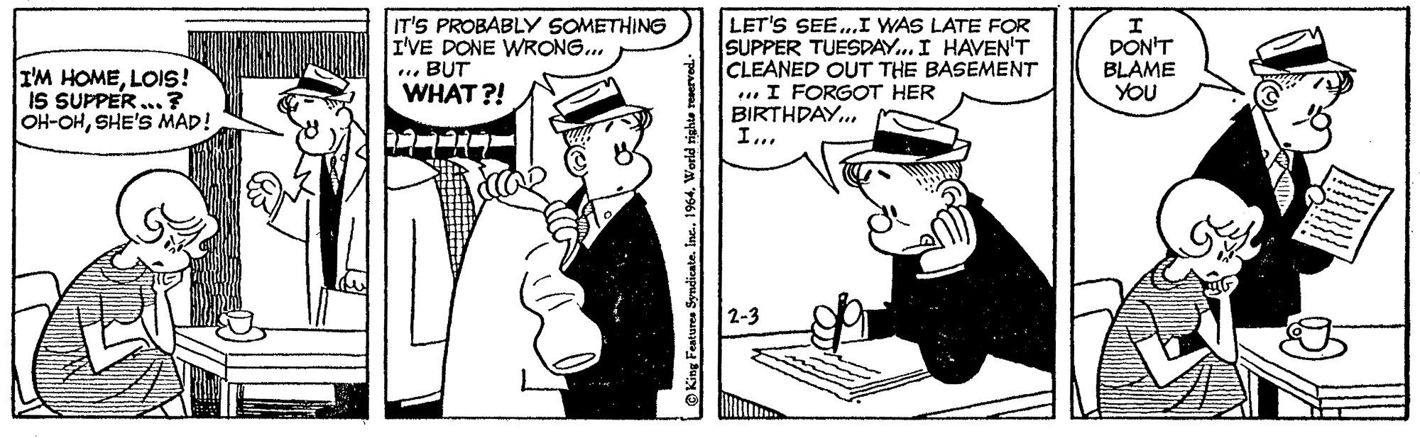 Art OCR: I'M HOMELOIS! IS SUPPER ...? OH-OHSHE'S MAD! IT'S PROBABLY SOMETHING I'VE DONE WRONG... .. BUT WHAT ?! LET'S SEE.I WAS LATE FOR SUPPER TUESDAY.. I HAVEN'T CLEANED OUT THE BASEMENT ... I FORGOT HER BIRTHDAY... DON'T BLAME YOU I... 2-3 King Featuree Syndicate. Inc. I'M HOMELOIS! IS SUPPER ...? OH-OHSHE'S MAD! IT'S PROBABLY SOMETHING I'VE DONE WRONG... .. BUT WHAT ?! LET'S SEE.I WAS LATE FOR SUPPER TUESDAY.. I HAVEN'T CLEANED OUT THE BASEMENT ... I FORGOT HER BIRTHDAY... DON'T BLAME YOU I... 2-3 King Featuree Syndicate. Inc.