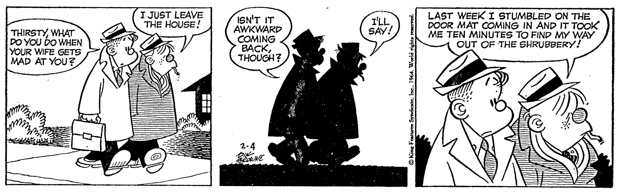 Comic book OCR: I JUST LEAVE THE HOUSE! ISN'T IT AWKWARD COMING BACKTHOUGH? LAST WEEK I STUMBLED ON THE DOOR MAT COMING IN AND IT TOOK ME TEN MINUTES TO FIND MY WAY OUT OF THE SHRUBBERY! I'LL SAY! THIRSTYWHAT DO YOU DO WHEN YOUR WIFE GETS MAD AT YOU ? 2-4 I JUST LEAVE THE HOUSE! ISN'T IT AWKWARD COMING BACKTHOUGH? LAST WEEK I STUMBLED ON THE DOOR MAT COMING IN AND IT TOOK ME TEN MINUTES TO FIND MY WAY OUT OF THE SHRUBBERY! I'LL SAY! THIRSTYWHAT DO YOU DO WHEN YOUR WIFE GETS MAD AT YOU ? 2-4
