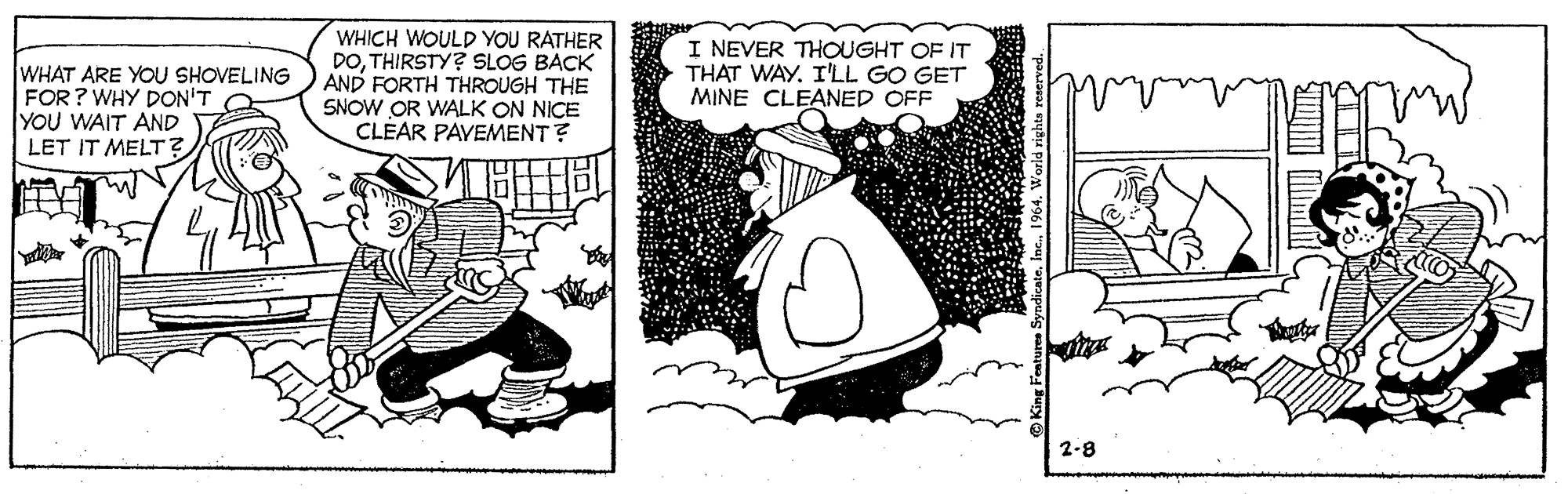 Humour OCR: WHAT ARE YOU SHOVELING FOR ? WHY DON'T YOU WAIT AND LET IT MELT? WHICH WOULD YOU RATHER DOTHIRSTY? SLOG BACK AND FORTH THROUGH THE SNOW OR WALK ON NICE CLÉAR PAVEMENT? I NEVER THOUGHT OF IT THAT WAY. I'LL GO GET MINE CLEANED OFF 2-8 WHAT ARE YOU SHOVELING FOR ? WHY DON'T YOU WAIT AND LET IT MELT? WHICH WOULD YOU RATHER DOTHIRSTY? SLOG BACK AND FORTH THROUGH THE SNOW OR WALK ON NICE CLÉAR PAVEMENT? I NEVER THOUGHT OF IT THAT WAY. I'LL GO GET MINE CLEANED OFF 2-8