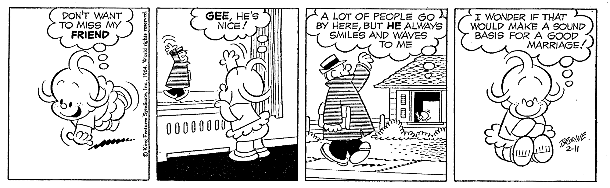Style OCR: DON'T WANT TO MISS MY FRIEND GEEHE'S NICE! A LOT OF PEOPLE GO BY HEREBUT HE ALWAYS SMILES AND WAVES TO ME I WONDER IF THAT WOULD MAKE A SOUND BASIS FORA GOOD MARRIAGE!. 00000000 2-11 King Features Syndicate1964. World rig mm um DON'T WANT TO MISS MY FRIEND GEEHE'S NICE! A LOT OF PEOPLE GO BY HEREBUT HE ALWAYS SMILES AND WAVES TO ME I WONDER IF THAT WOULD MAKE A SOUND BASIS FORA GOOD MARRIAGE!. 00000000 2-11 King Features Syndicate1964. World rig mm um
