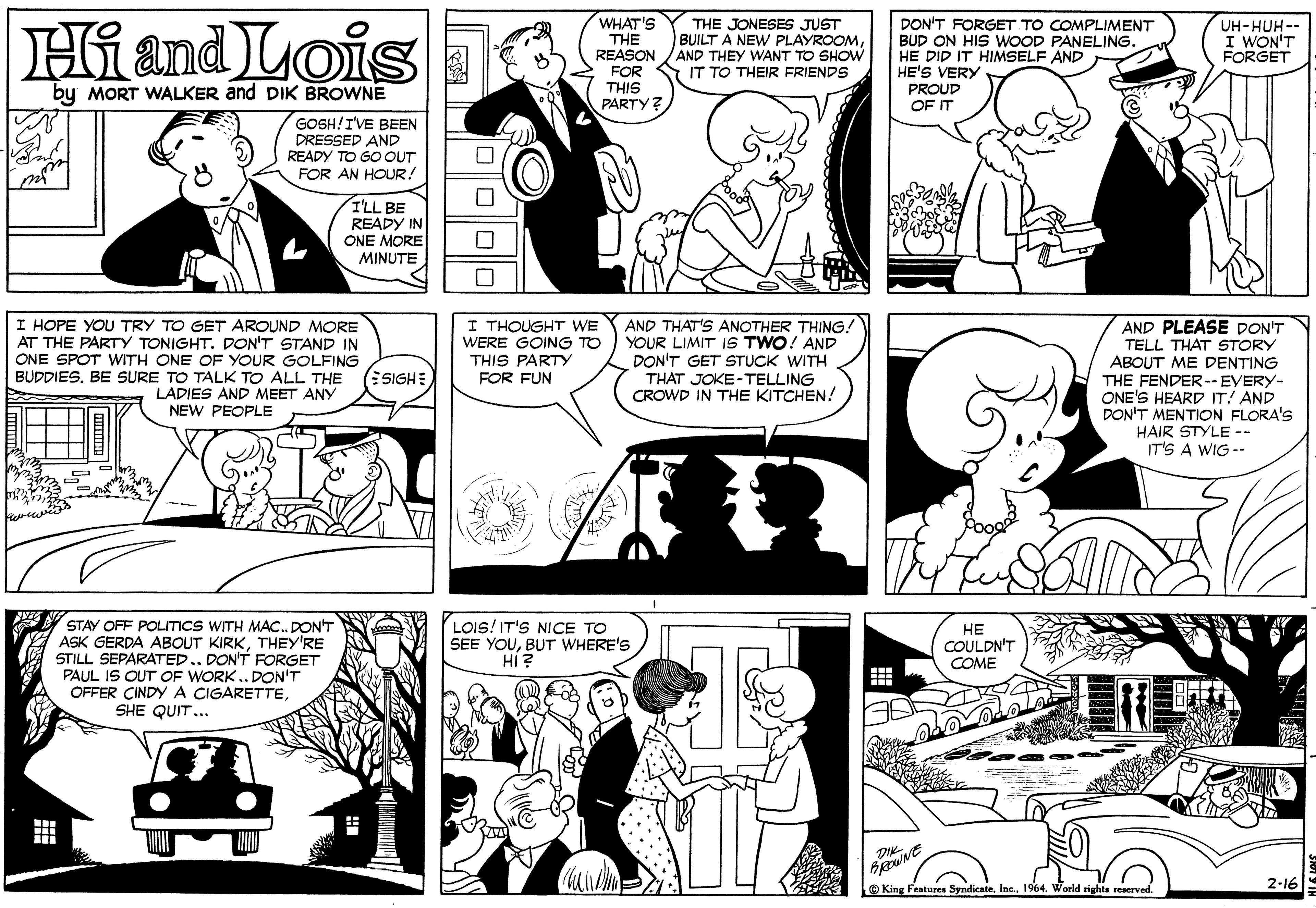 Organism OCR: Hiand Lois WHAT'S THE JONESES JUST BUILT A NEW PLAYROOMAND THEY WANT TO SHOW FOR S IT TO THEIR FRIENDS DON'T FORGET TO COMPLIMENT BUD ON HIS WOOD PANELING. HE DID IT HIMSELF AND HE'S VERY UH-HUH-- I WON'T FORGET THE REASON by MORT WALKER and DIK BROWNE THIS PROUD PARTY ? OF IT GOSH!IVE BEEN DRESSED AND READY TO GO OUT FOR AN HOUR! I'LL BE READY IN ONE MORE MINUTE I HOPE YOU TRY TO GET AROUND MORE AT THE PARTY TONIGHT. PON'T STAND IN ONE SPOT WITH ONE OF YOUR GOLFING BUDDIES. BE SURE TO TALK TO ALL THE I THOUGHT WE WERE GOING TO THIS PARTY FOR FUN AND THAT'S ANOTHER THING! YOUR LIMIT IS TWO! AND DON'T GET STUCK WITH THAT JOKE-TELLING CROWD IN THE KITCHEN! AND PLEASE DON'T TELL THAT STORY ABOUT ME DENTING THE FENDER--EVERY- ONE'S HEARD IT! AND DON'T MENTION FLORA'S HAIR STYLE -- IT'S A WIG -- ESIGHE LADIES AND MEET ANY NEW PEOPLE STAY OFF POLITICS WITH MAC. PON'T ASK GERDA ABOUT KIRKTHEY'RE STILL SEPARATED.DON'T FORGET PAUL IS OUT OF WORK .. DON'T OFFER CINDYA CIGARETTESHE QUIT... LOIS! IT'S NICE TO SEE YOUBUT WHERE'S HI? ?? COULDN'T COME DiK 2-16 O King Features Syndicate1964. World rights reserved. Hiand Lois WHAT'S THE JONESES JUST BUILT A NEW PLAYROOMAND THEY WANT TO SHOW FOR S IT TO THEIR FRIENDS DON'T FORGET TO COMPLIMENT BUD ON HIS WOOD PANELING. HE DID IT HIMSELF AND HE'S VERY UH-HUH-- I WON'T FORGET THE REASON by MORT WALKER and DIK BROWNE THIS PROUD PARTY ? OF IT GOSH!IVE BEEN DRESSED AND READY TO GO OUT FOR AN HOUR! I'LL BE READY IN ONE MORE MINUTE I HOPE YOU TRY TO GET AROUND MORE AT THE PARTY TONIGHT. PON'T STAND IN ONE SPOT WITH ONE OF YOUR GOLFING BUDDIES. BE SURE TO TALK TO ALL THE I THOUGHT WE WERE GOING TO THIS PARTY FOR FUN AND THAT'S ANOTHER THING! YOUR LIMIT IS TWO! AND DON'T GET STUCK WITH THAT JOKE-TELLING CROWD IN THE KITCHEN! AND PLEASE DON'T TELL THAT STORY ABOUT ME DENTING THE FENDER--EVERY- ONE'S HEARD IT! AND DON'T MENTION FLORA'S HAIR STYLE -- IT'S A WIG -- ESIGHE LADIES AND MEET ANY NEW PEOPLE STAY OFF POLITICS WITH MAC. PON'T ASK GERDA ABOUT KIRKTHEY'RE STILL SEPARATED.DON'T FORGET PAUL IS OUT OF WORK .. DON'T OFFER CINDYA CIGARETTESHE QUIT... LOIS! IT'S NICE TO SEE YOUBUT WHERE'S HI? ?? COULDN'T COME DiK 2-16 O King Features Syndicate1964. World rights reserved.