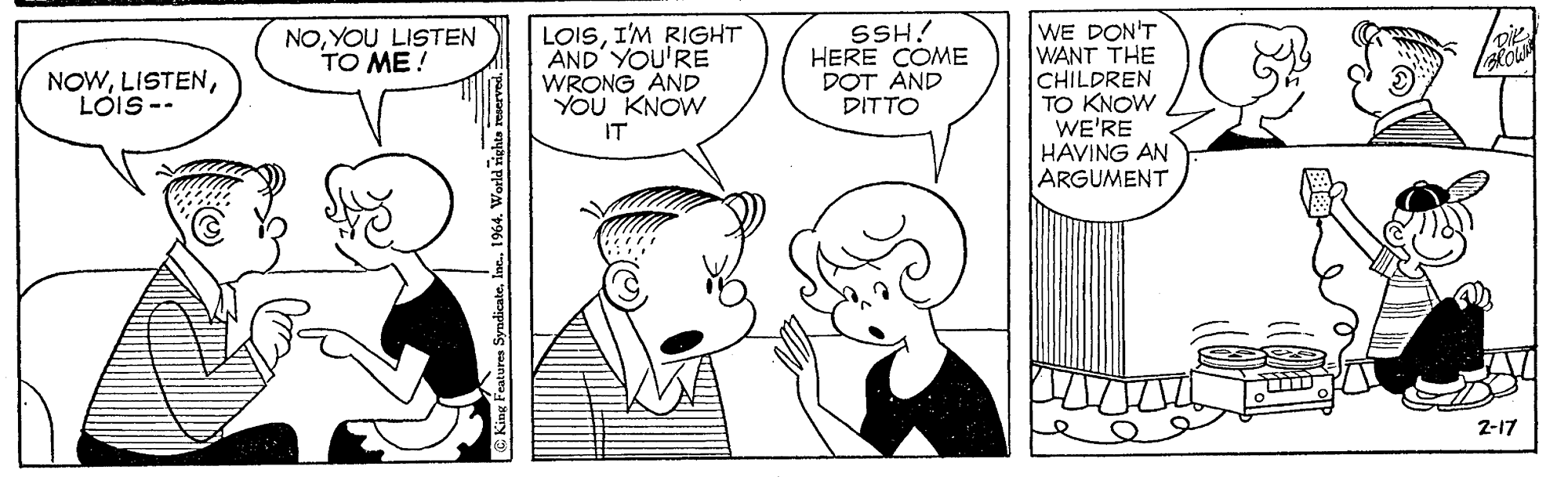 Organism OCR: LOISI'M RIGHT AND' YOU'RE WRONG AND YOU KNOW SSH! HERE COME DOT AND DITTO WE DON'T WANT THE CHILDREN TO KNOW WE'RE HAVING AN ARGUMENT NOYOU LISTEN TO ME! NOWLOIS-- IT 2-17 King Features SyndicateInc. 1964. World rights reserved. LOISI'M RIGHT AND' YOU'RE WRONG AND YOU KNOW SSH! HERE COME DOT AND DITTO WE DON'T WANT THE CHILDREN TO KNOW WE'RE HAVING AN ARGUMENT NOYOU LISTEN TO ME! NOWLOIS-- IT 2-17 King Features SyndicateInc. 1964. World rights reserved.