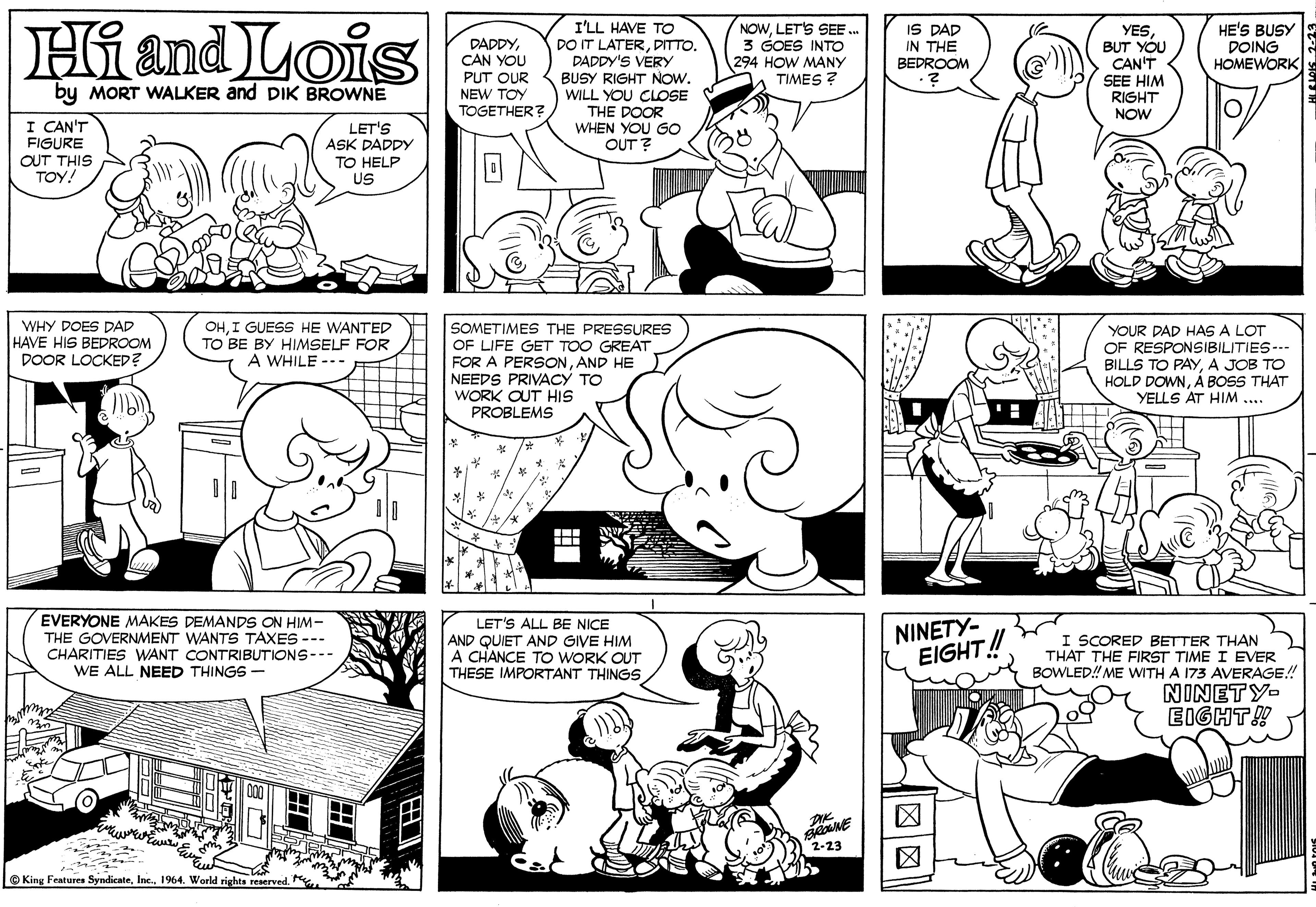 Jaw OCR: Hi and Lois I'LL HAVE TO DO IT LATERDITTO. DADDY'S VERY BUSY RIGHT NOW. WILL YOU CLOSE THE DOOR WHEN YOU GO OUT ? NOWLET'S SEE . 3 GOES INTO 294 HOW MANY TIMES ? IS DAD IN THE BEDROOM YESBUT YOU CAN'T SEE HIM RIGHT NOW HE'S BUSY DOING HOMEWORK DADDYCAN YOU PUT OUR NEW TOY TOGETHER? by MORT WALKER and DIK BROWNE I CAN'T FIGURE OUT THIS TOY! LET'S ASK DADDY TO HELP US WHY DOES DAD HAVE HIS BEDROOM DOOR LOCKED? OHI GUESS HE WANTED TO BE BY HIMSELF FOR A WHILE --- SOMETIMES THE PRESSURES OF LIFE GET TOO GREAT FOR A PERSONAND HE NEEDS PRIVACY TO WORK OUT HIS PROBLEMS YOUR DAD HAS A LOT OF RESPONSIBILITIES--- BILLS TO PAYA JOB TO HOLD DOWNÁ BOSS THAT YELLS AT HIM .... EVERYONE MAKES DEMANDS ON HIM- THE GOVERNAMENT WANTS TAXES --- CHARITIES WANT CONTRIBUTIONS--- WE ALL NEED THINGS - LET'S ALL BE NICE AND QUIET AND GIVE HIM A CHANCE TO WORK OUT THESE IMPORTANT THINGS NINETY- EIGHT! I SCORED BETTER THAN THAT THE FIRST TIME I EVER BOWLED! ME WITH A 173 AVERAGE! NINETY- EIGHT! 2-23 © King Features Syndicnte1964. World rights reserved. Hi and Lois I'LL HAVE TO DO IT LATERDITTO. DADDY'S VERY BUSY RIGHT NOW. WILL YOU CLOSE THE DOOR WHEN YOU GO OUT ? NOWLET'S SEE . 3 GOES INTO 294 HOW MANY TIMES ? IS DAD IN THE BEDROOM YESBUT YOU CAN'T SEE HIM RIGHT NOW HE'S BUSY DOING HOMEWORK DADDYCAN YOU PUT OUR NEW TOY TOGETHER? by MORT WALKER and DIK BROWNE I CAN'T FIGURE OUT THIS TOY! LET'S ASK DADDY TO HELP US WHY DOES DAD HAVE HIS BEDROOM DOOR LOCKED? OHI GUESS HE WANTED TO BE BY HIMSELF FOR A WHILE --- SOMETIMES THE PRESSURES OF LIFE GET TOO GREAT FOR A PERSONAND HE NEEDS PRIVACY TO WORK OUT HIS PROBLEMS YOUR DAD HAS A LOT OF RESPONSIBILITIES--- BILLS TO PAYA JOB TO HOLD DOWNÁ BOSS THAT YELLS AT HIM .... EVERYONE MAKES DEMANDS ON HIM- THE GOVERNAMENT WANTS TAXES --- CHARITIES WANT CONTRIBUTIONS--- WE ALL NEED THINGS - LET'S ALL BE NICE AND QUIET AND GIVE HIM A CHANCE TO WORK OUT THESE IMPORTANT THINGS NINETY- EIGHT! I SCORED BETTER THAN THAT THE FIRST TIME I EVER BOWLED! ME WITH A 173 AVERAGE! NINETY- EIGHT! 2-23 © King Features Syndicnte1964. World rights reserved.