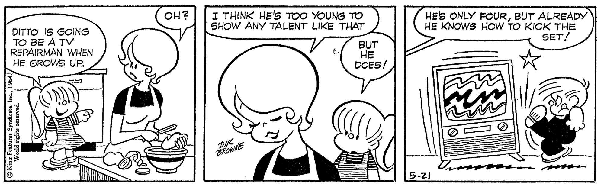Gesture OCR: OH? DITTO IS GOING TO BE A TV REPAIRMAN WHEN HE GROWS UP. I THINK HE'S TOO YOUNG TO SHOW ANY TALENT LIKE THAT HES ONLY FOURBUT ALREADY HE KNOWS HOW TO KICK THE SET! BUT HE DOES! BROANE 5-21 OH? DITTO IS GOING TO BE A TV REPAIRMAN WHEN HE GROWS UP. I THINK HE'S TOO YOUNG TO SHOW ANY TALENT LIKE THAT HES ONLY FOURBUT ALREADY HE KNOWS HOW TO KICK THE SET! BUT HE DOES! BROANE 5-21