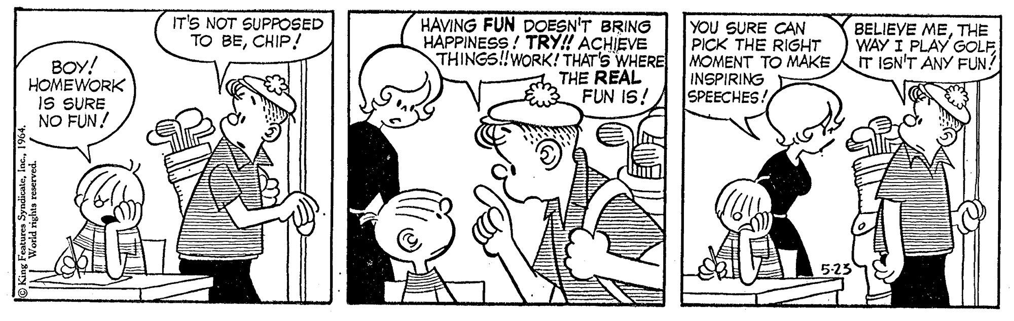 Mammal OCR: IT'S NOT SUPPOSED TO BECHIP! BOY! HOMEWORK IS SURE NO FUN! HAVING FUN DOESN'T BRING HAPPINESS ! TRY! ACHIEVE THINGS!!WORK! THAT'S WHERE THE REAL FUN IS! YOU SURE CAN PICK THE RIGHT MOMENT TO MAKE INSPIRING SPEECHES! BELIEVE METHE WAY I PLAY GOLFISN'T ANY FUN? 5:23 Features Syndie IT'S NOT SUPPOSED TO BECHIP! BOY! HOMEWORK IS SURE NO FUN! HAVING FUN DOESN'T BRING HAPPINESS ! TRY! ACHIEVE THINGS!!WORK! THAT'S WHERE THE REAL FUN IS! YOU SURE CAN PICK THE RIGHT MOMENT TO MAKE INSPIRING SPEECHES! BELIEVE METHE WAY I PLAY GOLFISN'T ANY FUN? 5:23 Features Syndie