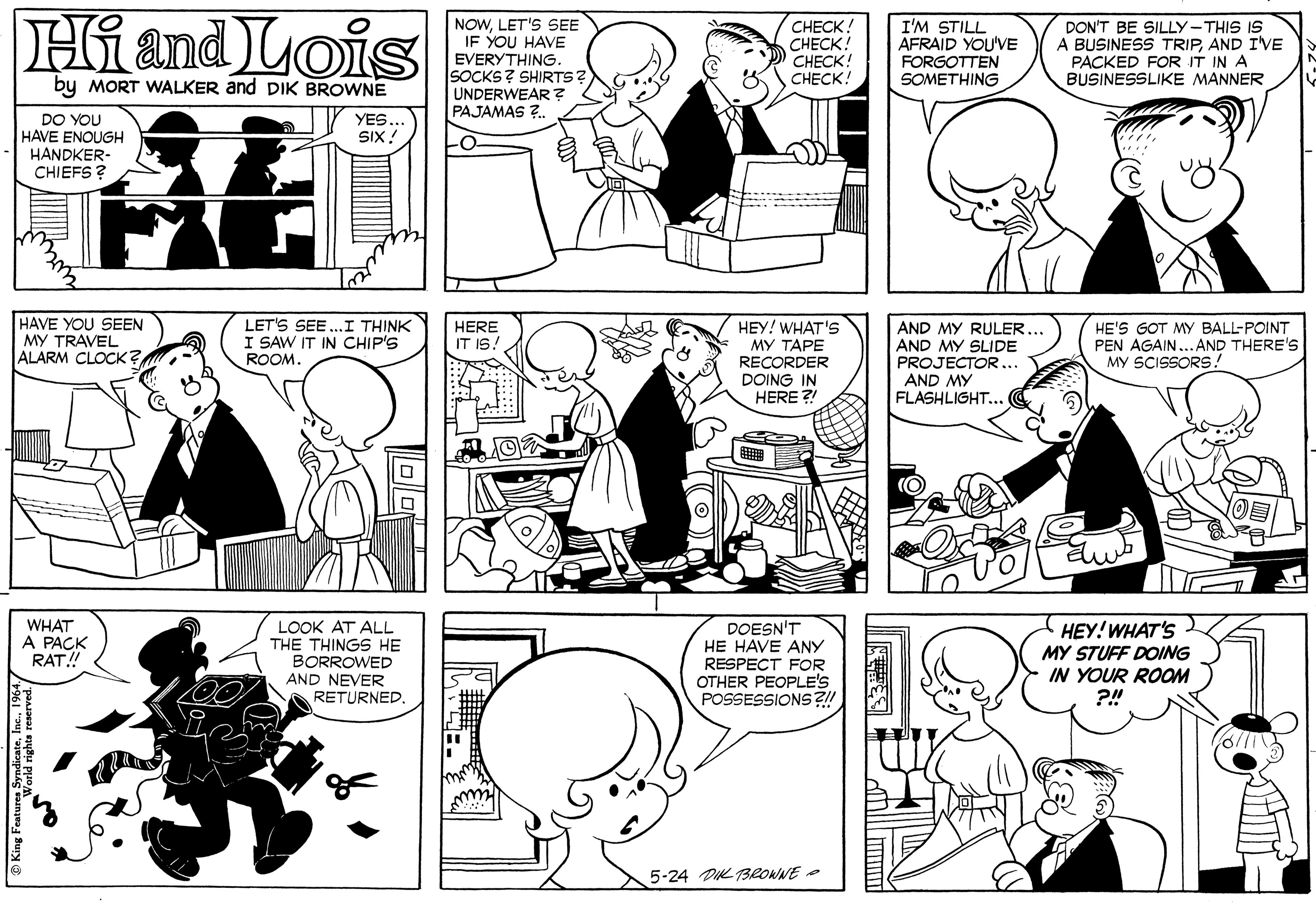 Black OCR: Hi and Lois NOWLET'S SEE IF YOU HAVE EVERYTHING. SOCKS? SHIRTS? UNDERWEAR ? PAJAMAS ?. ???CK! CHECK! CHECK! CHECK! I'M STILL AFRAID YOU'VE FORGOTTEN SOMETHING DON'T BE SILLY-THIS IS A BUSINESS TRIPAND I'VE PACKED FOR IT IN A BUSINESSLIKE MANNER by MORT WALKER and DIK BROWNE DO YOU HAVE ENOUGH HANDKER- CHIEFS ? YES SIX! HAVE YOU SEEN MY TRAVEL ALARM CLOCK ? LET'S SEE.. I THINK I SAW IT IN CHIP'S ROOM. HEY! WHAT's MY TAPE RECORDER DOING IN HERE ?! HERE IT IS! AND MY RULER AND MY SLIDE PROJECTOR... AND MY FLASHLIGHT... HE'S GOT MY BALL-POINT PEN AGAIN...AND THERE's MY SCISSORS! WHAT A PACK RAT! LOOK AT ALL THE THINGS HE BORROWED AND NEVER RETURNED. DOESN'T HE HAVE ANY RESPECT FOR OTHER PEOPLE'S POSSESSIONS ?!! ???! WHAT'S MY STUFF DOING IN YOUR ROOM 5-24 DIK TBROWNE Hi and Lois NOWLET'S SEE IF YOU HAVE EVERYTHING. SOCKS? SHIRTS? UNDERWEAR ? PAJAMAS ?. ???CK! CHECK! CHECK! CHECK! I'M STILL AFRAID YOU'VE FORGOTTEN SOMETHING DON'T BE SILLY-THIS IS A BUSINESS TRIPAND I'VE PACKED FOR IT IN A BUSINESSLIKE MANNER by MORT WALKER and DIK BROWNE DO YOU HAVE ENOUGH HANDKER- CHIEFS ? YES SIX! HAVE YOU SEEN MY TRAVEL ALARM CLOCK ? LET'S SEE.. I THINK I SAW IT IN CHIP'S ROOM. HEY! WHAT's MY TAPE RECORDER DOING IN HERE ?! HERE IT IS! AND MY RULER AND MY SLIDE PROJECTOR... AND MY FLASHLIGHT... HE'S GOT MY BALL-POINT PEN AGAIN...AND THERE's MY SCISSORS! WHAT A PACK RAT! LOOK AT ALL THE THINGS HE BORROWED AND NEVER RETURNED. DOESN'T HE HAVE ANY RESPECT FOR OTHER PEOPLE'S POSSESSIONS ?!! ???! WHAT'S MY STUFF DOING IN YOUR ROOM 5-24 DIK TBROWNE