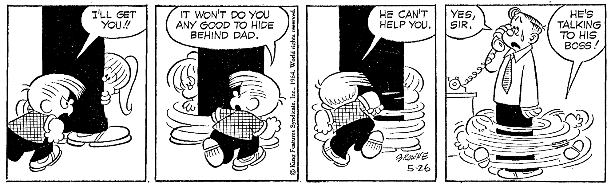 Art OCR: HE CAN'T HELP YOU. IT WON'T DO YOU ANY GOOD TO HIDE BEHIND DAD. HE'S TALKING TO HIS BOSS! I'LL GET YOU! YESSIR. ROWNE 5-26 © King Features Syndicate1964. World rights reserved. HE CAN'T HELP YOU. IT WON'T DO YOU ANY GOOD TO HIDE BEHIND DAD. HE'S TALKING TO HIS BOSS! I'LL GET YOU! YESSIR. ROWNE 5-26 © King Features Syndicate1964. World rights reserved.