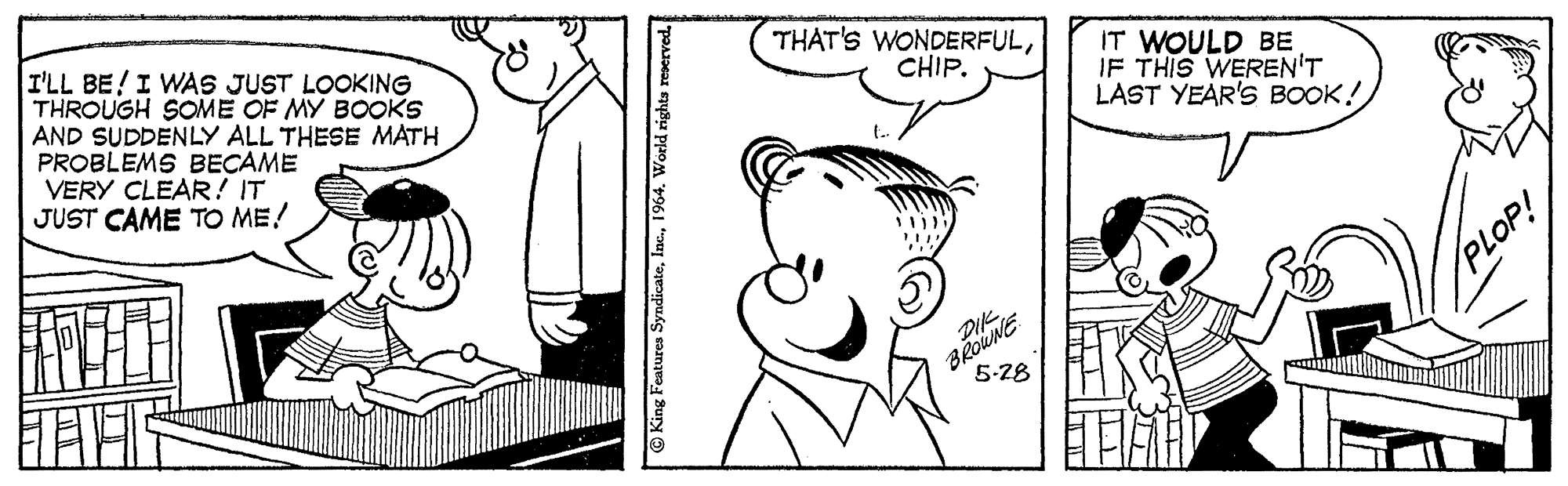 Product OCR: THAT'S WONDERFULI'LL BE!I WAS JUST LOOKING THROUGH SOME OF MY BOOKS AND SUDDENLY ALL THESE MATH PROBLEMS BECAME VERY CLEAR! IT JUST CAME TO ME! IT WOULD BE IF THIS WEREN'T LAST YEAR'S BOOK! CHIP. PLOP! 5-28 O King Features Syndicate1964. World rights reserved. THAT'S WONDERFULI'LL BE!I WAS JUST LOOKING THROUGH SOME OF MY BOOKS AND SUDDENLY ALL THESE MATH PROBLEMS BECAME VERY CLEAR! IT JUST CAME TO ME! IT WOULD BE IF THIS WEREN'T LAST YEAR'S BOOK! CHIP. PLOP! 5-28 O King Features Syndicate1964. World rights reserved.