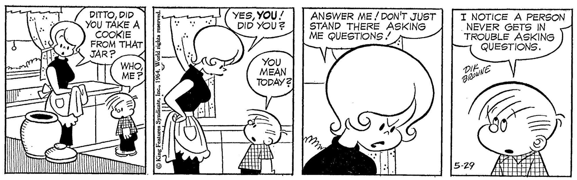 Organ OCR: DITTODID YOU TAKE A COOKIE FROM THAT JAR? YESYOU! DID YOU? ANSWER ME ! DON'T JUST STAND THERE ASKING ME QUESTIONS! I NOTICE A PERSON NEVER GETS IN TROUBLE ASKING QUESTIONS. WHO??? YOU MEAN TODAY? DIK BROWNE 5-29 DITTODID YOU TAKE A COOKIE FROM THAT JAR? YESYOU! DID YOU? ANSWER ME ! DON'T JUST STAND THERE ASKING ME QUESTIONS! I NOTICE A PERSON NEVER GETS IN TROUBLE ASKING QUESTIONS. WHO??? YOU MEAN TODAY? DIK BROWNE 5-29
