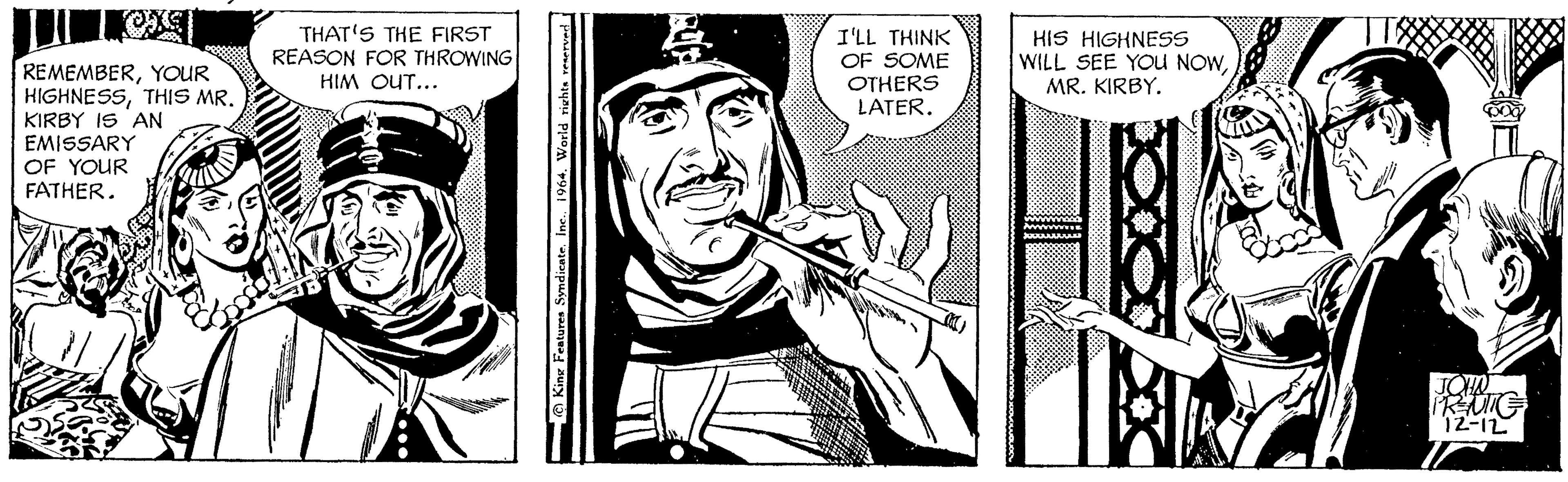Line art OCR: REMEMBERYOUR HIGHNESSTHIS MR. KIRBY IS AN EMISSARY OF YOUR FATHER. Vy 559 THAT'S THE FIRST REASON FOR THROWING HIM OUT... King Features Syndicate. Inc.1964. World rights reserved & I'LL THINK OF SOME OTHERS LATER. 1 SURA HIS HIGHNESS WILL SEE YOU NOWMR. KIRBY. Affi JOHN PREUTE 12-12 1/ REMEMBERYOUR HIGHNESSTHIS MR . KIRBY IS AN EMISSARY OF YOUR FATHER . Vy 559 THAT'S THE FIRST REASON FOR THROWING HIM OUT ... King Features Syndicate . Inc.1964. World rights reserved & I'LL THINK OF SOME OTHERS LATER . 1 SURA HIS HIGHNESS WILL SEE YOU NOWMR . KIRBY . Affi JOHN PREUTE 12-12 1 /