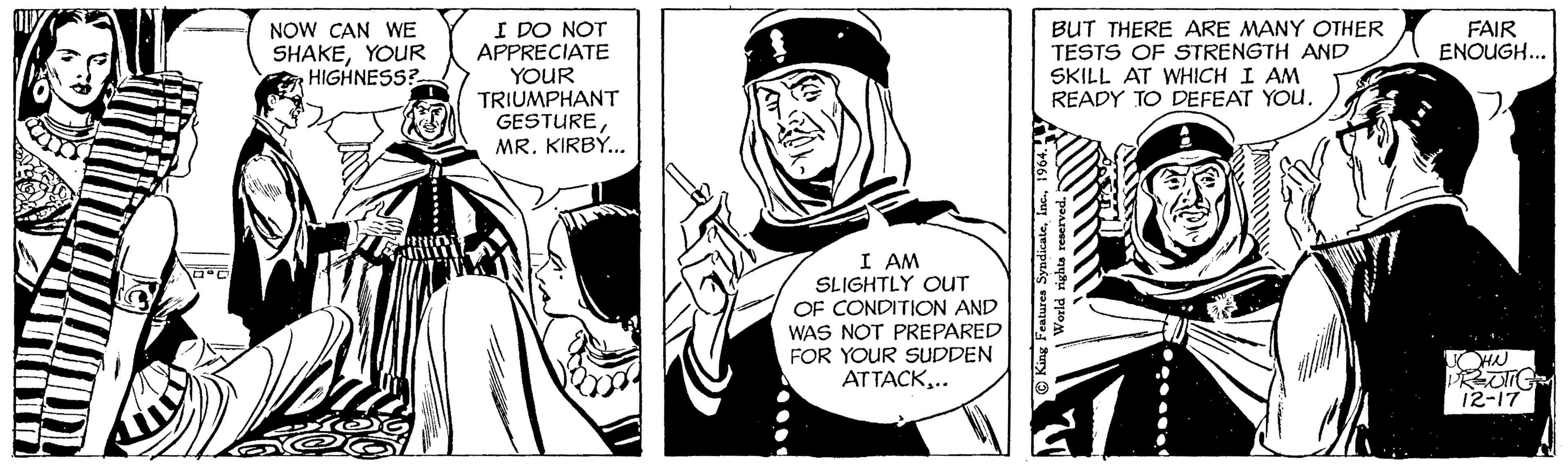 Font OCR: °C NOW CAN WE SHAKEYOUR HIGHNESS? YO I DO NOT APPRECIATE YOUR TRIUMPHANT GESTUREMR. KIRBY... I AM SLIGHTLY OUT OF CONDITION AND WAS NOT PREPARED FOR YOUR SUDDEN ATTACK.. BUT THERE ARE MANY OTHER TESTS OF STRENGTH AND SKILL AT WHICH I AM READY TO DEFEAT YOU. King Features Syndicate1964. World rights reserved. sort FAIR ENOUGH... H JOHN PRJIIG 12-17 ° C NOW CAN WE SHAKEYOUR HIGHNESS ? YO I DO NOT APPRECIATE YOUR TRIUMPHANT GESTUREMR . KIRBY ... I AM SLIGHTLY OUT OF CONDITION AND WAS NOT PREPARED FOR YOUR SUDDEN ATTACK.. BUT THERE ARE MANY OTHER TESTS OF STRENGTH AND SKILL AT WHICH I AM READY TO DEFEAT YOU . King Features Syndicate1964 . World rights reserved . sort FAIR ENOUGH ... H JOHN PRJIIG 12-17