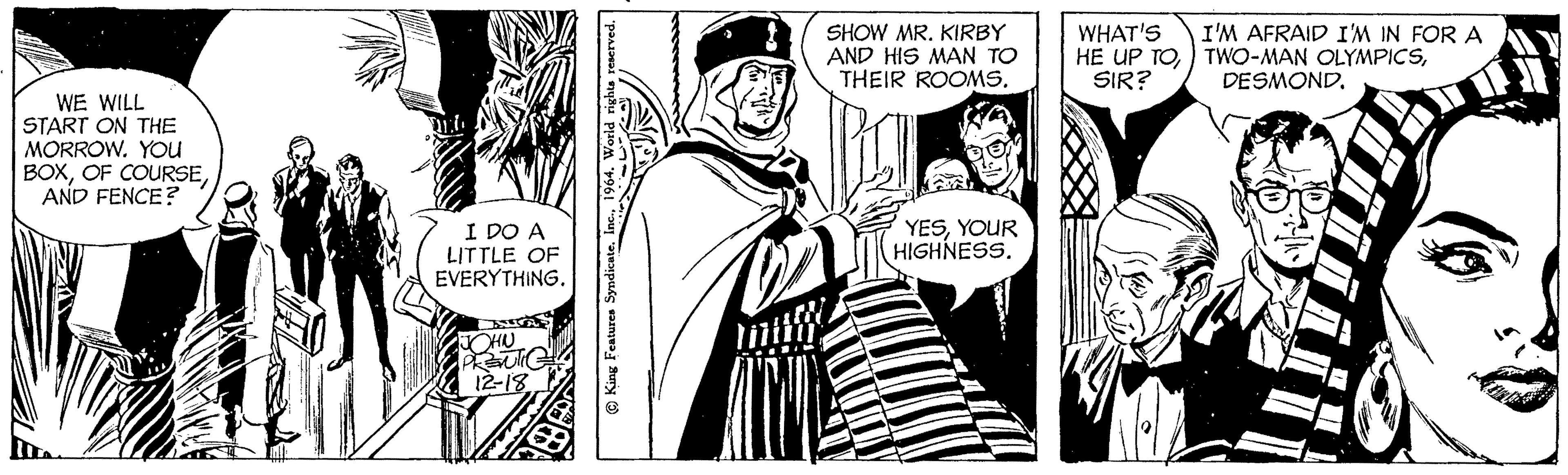 Comic book OCR: WE WILL START ON THE MORROW. YOU BOXAND FENCE? I DO A LITTLE OF EVERYTHING. JOHN PRENTIC 12-18 © King Features Syndicate. Inc.1964. World rights reserved. SHOW MR. KIRBY AND HIS MAN TO THEIR ROOMS. YESYOUR HIGHNESS. WHAT'S HE UP TOSIR? I'M AFRAID I'M IN FOR A TWO-MAN OLYMPICSDESMOND. WE WILL START ON THE MORROW . YOU BOXOF COURSEAND FENCE ? I DO A LITTLE OF EVERYTHING . JOHN PRENTIC 12-18 © King Features Syndicate . Inc.1964. World rights reserved . SHOW MR . KIRBY AND HIS MAN TO THEIR ROOMS . YESYOUR HIGHNESS . WHAT'S HE UP TOSIR ? I'M AFRAID I'M IN FOR A TWO - MAN OLYMPICSDESMOND .