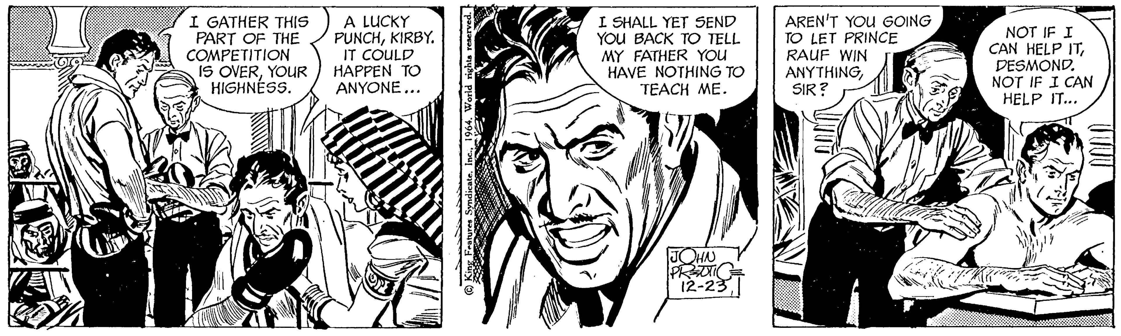 Style OCR: I GATHER THIS PART OF THE COMPETITION IS OVERYOUR HIGHNESS. A LUCKY PUNCHKIRBY. IT COULD HAPPEN TO ANYONE... King Features Syndicate1964. World rights reserved. I SHALL YET SEND YOU BACK TO TELL MY FATHER YOU HAVE NOTHING TO TEACH ME. JOHN PREUTIC 12-23 AREN'T YOU GOING TO LET PRINCE RAUF WIN ANYTHINGSIR? Ki NOT IF I CAN HELP ITDESMOND. NOT IF I CAN HELP IT... I GATHER THIS PART OF THE COMPETITION IS OVERYOUR HIGHNESS . A LUCKY PUNCHKIRBY . IT COULD HAPPEN TO ANYONE ... King Features Syndicate1964. World rights reserved . I SHALL YET SEND YOU BACK TO TELL MY FATHER YOU HAVE NOTHING TO TEACH ME . JOHN PREUTIC 12-23 AREN'T YOU GOING TO LET PRINCE RAUF WIN ANYTHINGSIR ? Ki NOT IF I CAN HELP ITDESMOND . NOT IF I CAN HELP IT ...