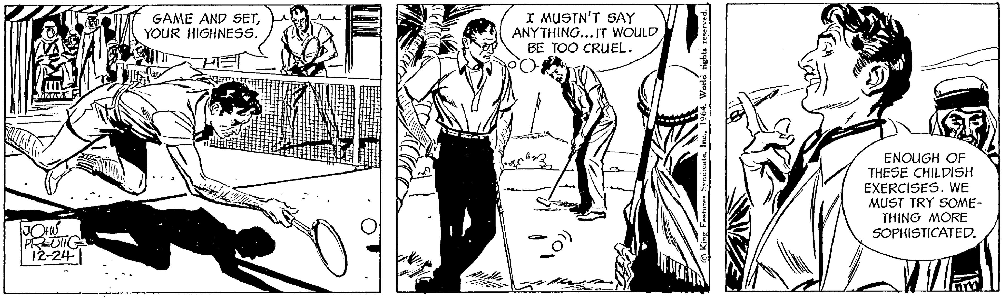 People OCR: JOHNS PRUNIC 12-24-1 GAME AND SETYOUR HIGHNESS. • I MUSTN'T SAY ANYTHING... IT WOULD BE TOO CRUEL. (10% King Features Syndicate1964. World rights reserved. ENOUGH OF THESE CHILDISH EXERCISES. WE MUST TRY SOME- THING MORE SOPHISTICATED. JOHNS PRUNIC 12-24-1 GAME AND SETYOUR HIGHNESS . • I MUSTN'T SAY ANYTHING ... IT WOULD BE TOO CRUEL . ( 10 % King Features Syndicate1964. World rights reserved . ENOUGH OF THESE CHILDISH EXERCISES . WE MUST TRY SOME THING MORE SOPHISTICATED .