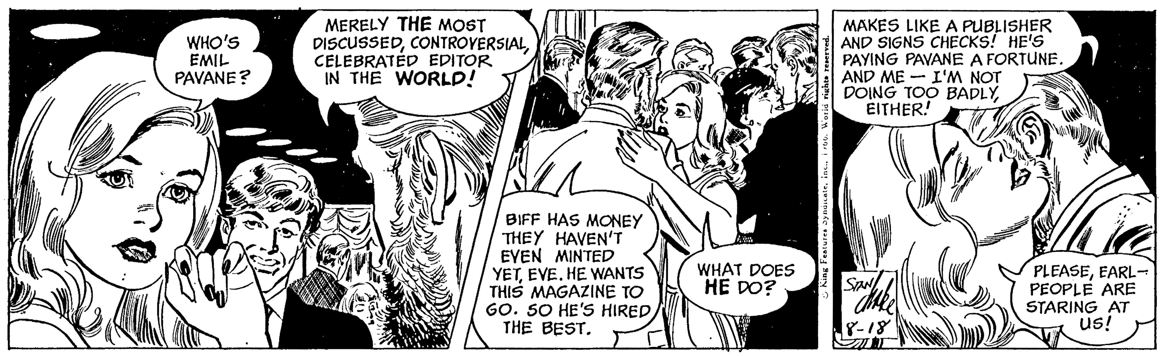 Comic book OCR: WHO'S EMIL PAVANE? MERELY THE MOST DISCUSSEDCELEBRATED EDITOR IN THE WORLD! PSZ BIFF HAS MONEY THEY HAVEN'T EVEN MINTED YETEVE. HE WANTS THIS MAGAZINE TO GO. SO HE'S HIRED/ THE BEST. WHAT DOES HE DO? MAKES LIKE A PUBLISHER AND SIGNS CHECKS! HE'S PAYING PAVANE A FORTUNE. AND ME I'M NOT DOING TOO BADLYEITHER! SITT PLEASEEARL- PEOPLE ARE STARING AT US! WHO'S EMIL PAVANE ? MERELY THE MOST DISCUSSEDCELEBRATED EDITOR IN THE WORLD ! PSZ BIFF HAS MONEY THEY HAVEN'T EVEN MINTED YETEVE . HE WANTS THIS MAGAZINE TO GO . SO HE'S HIRED / THE BEST . WHAT DOES HE DO ? MAKES LIKE A PUBLISHER AND SIGNS CHECKS ! HE'S PAYING PAVANE A FORTUNE . AND ME I'M NOT DOING TOO BADLYEITHER ! SITT PLEASEEARL PEOPLE ARE STARING AT US !