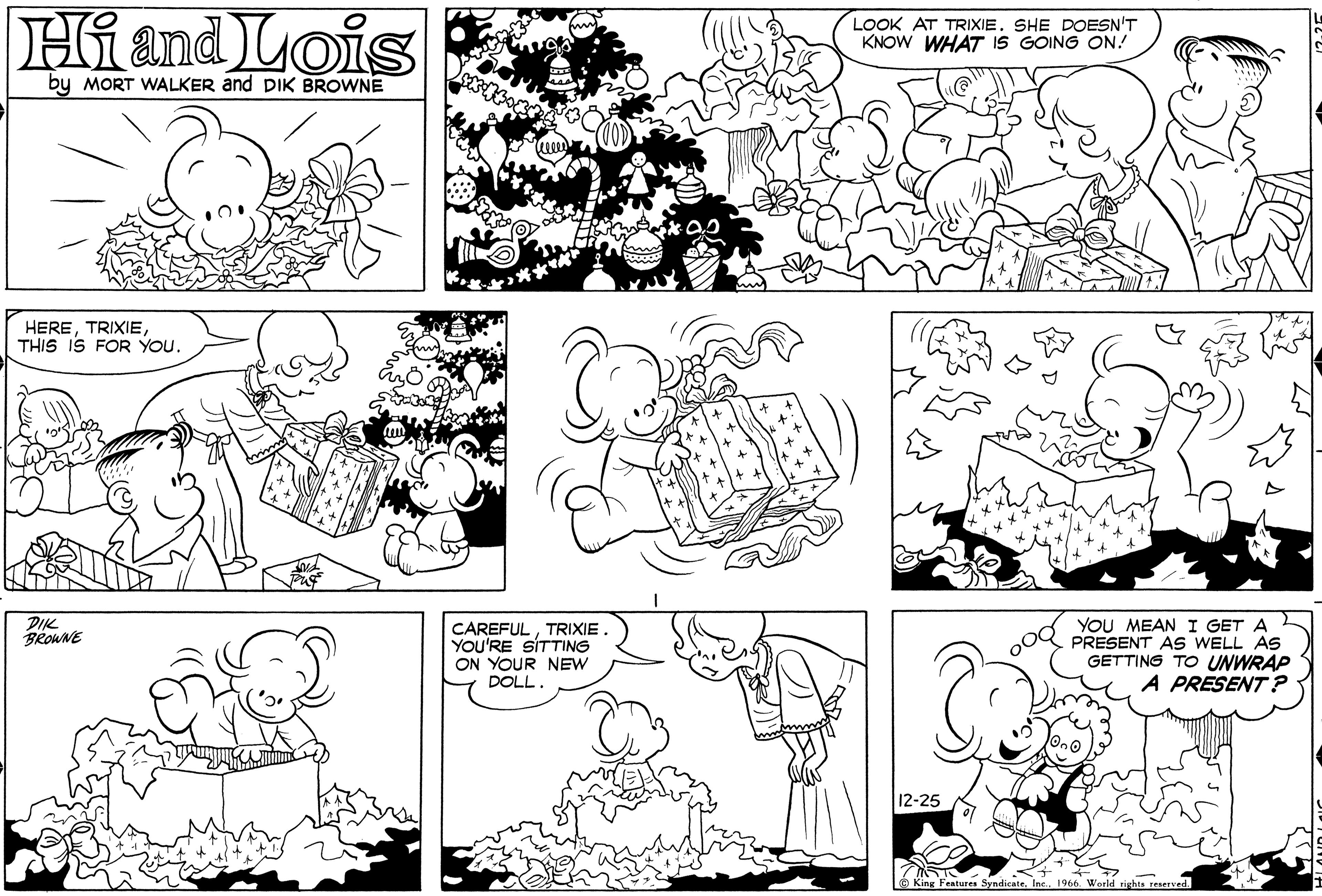 Black OCR: Hi and Lois by MORT WALKER and DIK BROWNE HERETHIS IS FOR YOU. DIK BROWNE Welle hm CAREFULTRIXIE . YOU'RE SITTING ON YOUR NEW DOLL. f f LOOK AT TRIXIE. SHE DOESN'T KNOW WHAT IS GOING ON! 12-25 x x R YOU MEAN I GET A PRESENT AS WELL AS GETTING TO UNWRAP A PRESENT? 715 King Features Syndicate1966. World rights reserved. HLAND LOC Hi and Lois by MORT WALKER and DIK BROWNE HERETHIS IS FOR YOU . DIK BROWNE Welle hm CAREFULTRIXIE . YOU'RE SITTING ON YOUR NEW DOLL . f f LOOK AT TRIXIE . SHE DOESN'T KNOW WHAT IS GOING ON ! 12-25 x x R YOU MEAN I GET A PRESENT AS WELL AS GETTING TO UNWRAP A PRESENT ? 715 King Features Syndicate1966. World rights reserved . HLAND LOC
