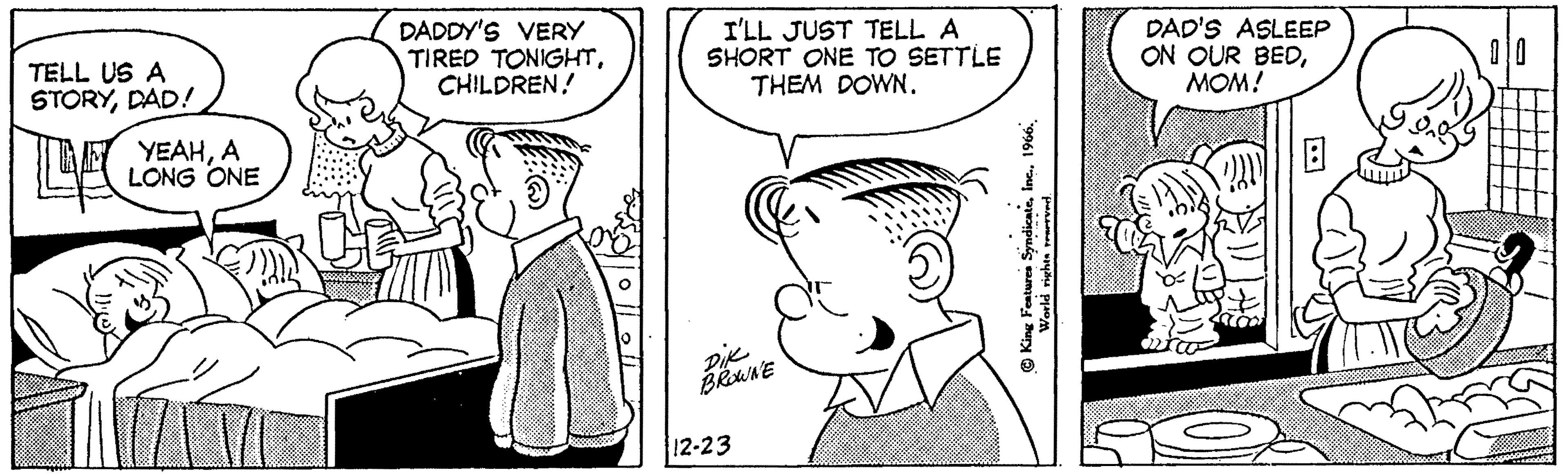 Interaction OCR: TELL US A STORYDAD! LA YEAHA LONG ONE W DADDY'S VERY TIRED TONIGHTCHILDREN! I'LL JUST TELL A SHORT ONE TO SETTLE THEM DOWN. Dik BROWNE 12-23 Inc.1966. King Features SyndicateWorld rights reserved. DAD'S ASLEEP ON OUR BEDMOM! B C D TELL US A STORYDAD ! LA YEAHA LONG ONE W DADDY'S VERY TIRED TONIGHTCHILDREN ! I'LL JUST TELL A SHORT ONE TO SETTLE THEM DOWN . Dik BROWNE 12-23 Inc.1966 . King Features SyndicateWorld rights reserved . DAD'S ASLEEP ON OUR BEDMOM ! B C D