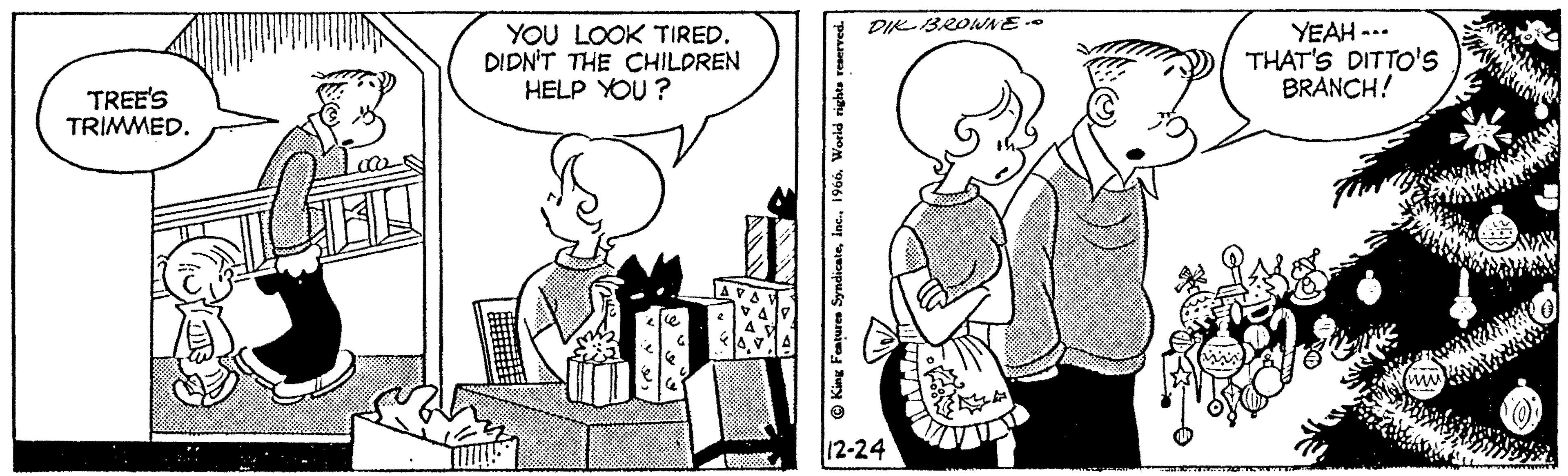 Mammal OCR: TREE'S TRIMMED. YOU LOOK TIRED. DIDN'T THE CHILDREN HELP YOU? ce ? King Features Syndicate1966. World rights reserved. DIK BROWNE -- 12-24 VID YEAH --- THAT'S DITTO'S BRANCH! www TREE'S TRIMMED . YOU LOOK TIRED . DIDN'T THE CHILDREN HELP YOU ? ce ? King Features Syndicate1966. World rights reserved . DIK BROWNE -- 12-24 VID YEAH --- THAT'S DITTO'S BRANCH ! www
