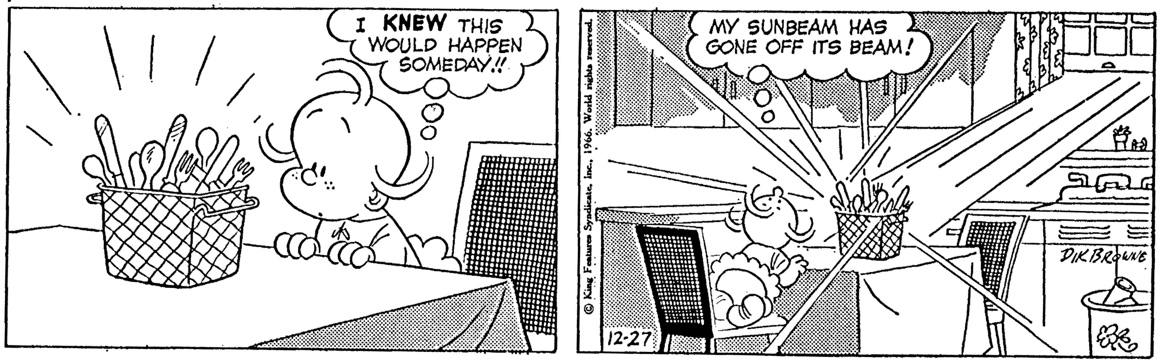 Design OCR: | I KNEW THIS WOULD HAPPEN SOMEDAY!! od ooo King Features Syndicate1966. World rights reserved. 12-27 MY SUNBEAM HAS GONE OFF ITS BEAM! Riia DIK BROWNE | I KNEW THIS WOULD HAPPEN SOMEDAY !! od ooo King Features Syndicate1966. World rights reserved . 12-27 MY SUNBEAM HAS GONE OFF ITS BEAM ! Riia DIK BROWNE