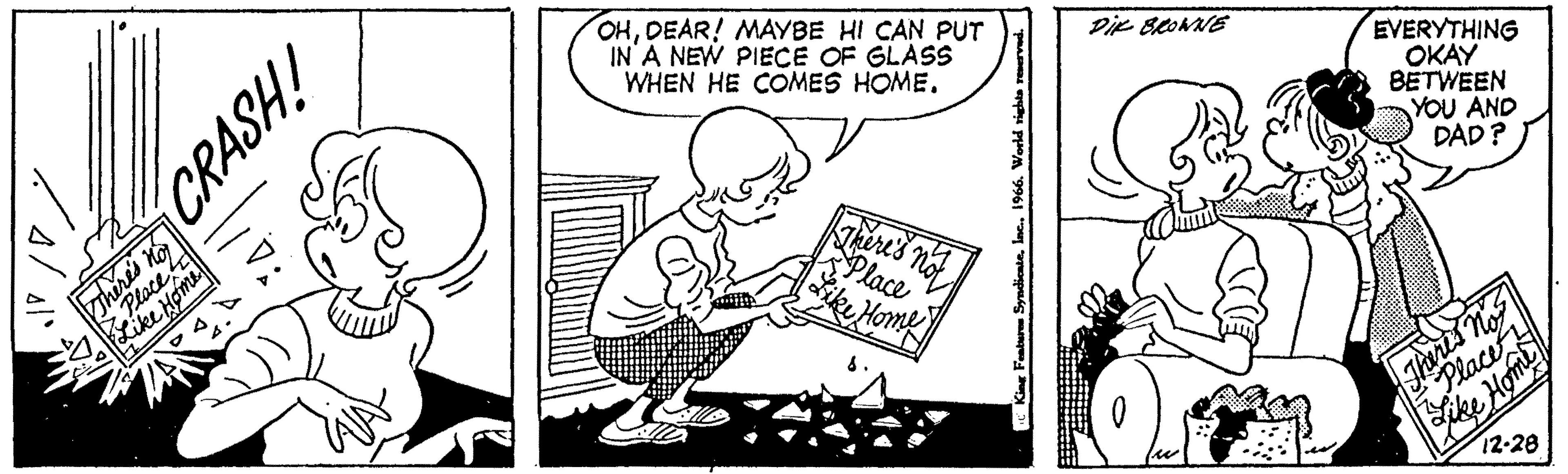 Fiction OCR: There's not Place Like Home CRASH! WA OHDEAR! MAYBE HI CAN PUT IN A NEW PIECE OF GLASS WHEN HE COMES HOME. There's not Place Like Home King Femburen Syndicate1966. World rights reserved. DIE BROWNE O w EVERYTHING OKAY BETWEEN YOU AND DAD? Theres nos Place H SINO ike Home 12-28 There's not Place Like Home CRASH ! WA OHDEAR ! MAYBE HI CAN PUT IN A NEW PIECE OF GLASS WHEN HE COMES HOME . There's not Place Like Home King Femburen Syndicate1966. World rights reserved . DIE BROWNE O w EVERYTHING OKAY BETWEEN YOU AND DAD ? Theres nos Place H SINO ike Home 12-28