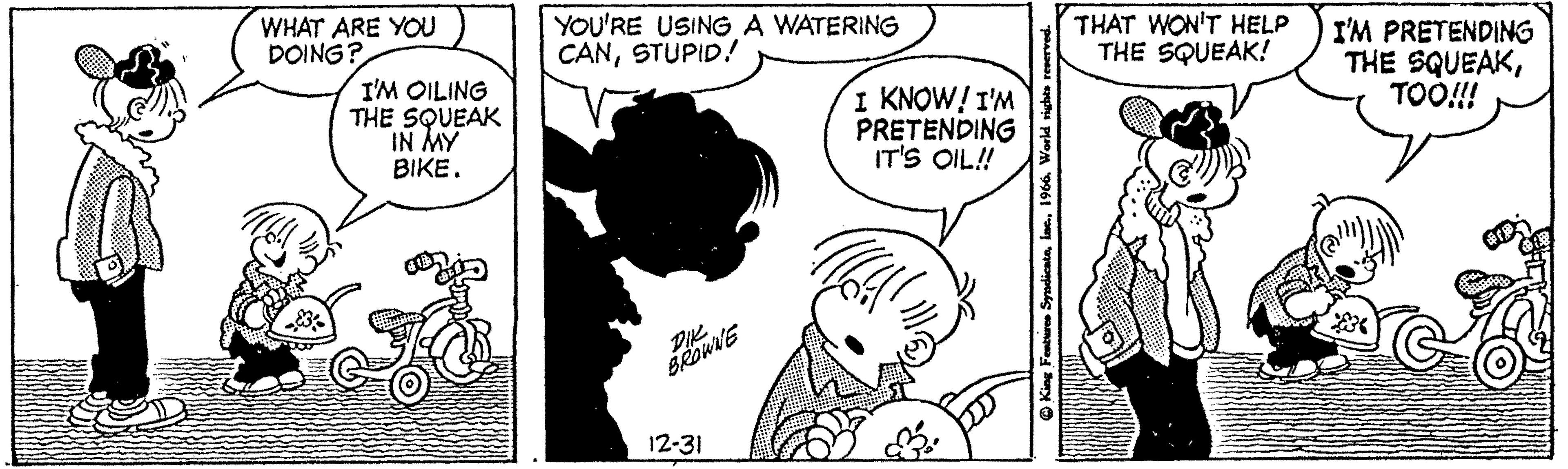 Font OCR: WHAT ARE YOU DOING? I'M OILING THE SQUEAK IN MY BIKE. #H YOU'RE USING A WATERING CANSTUPID! DIK. BROWNE 12-31 I KNOW! I'M PRETENDING IT'S OIL!! W King Features Syndicata1966. World rights reserved. THAT WON'T HELP THE SQUEAK! I'M PRETENDING THE SQUEAKTOO!!! WHAT ARE YOU DOING ? I'M OILING THE SQUEAK IN MY BIKE . #H YOU'RE USING A WATERING CANSTUPID ! DIK . BROWNE 12-31 I KNOW ! I'M PRETENDING IT'S OIL !! W King Features Syndicata1966. World rights reserved . THAT WON'T HELP THE SQUEAK ! I'M PRETENDING THE SQUEAKTOO !!!