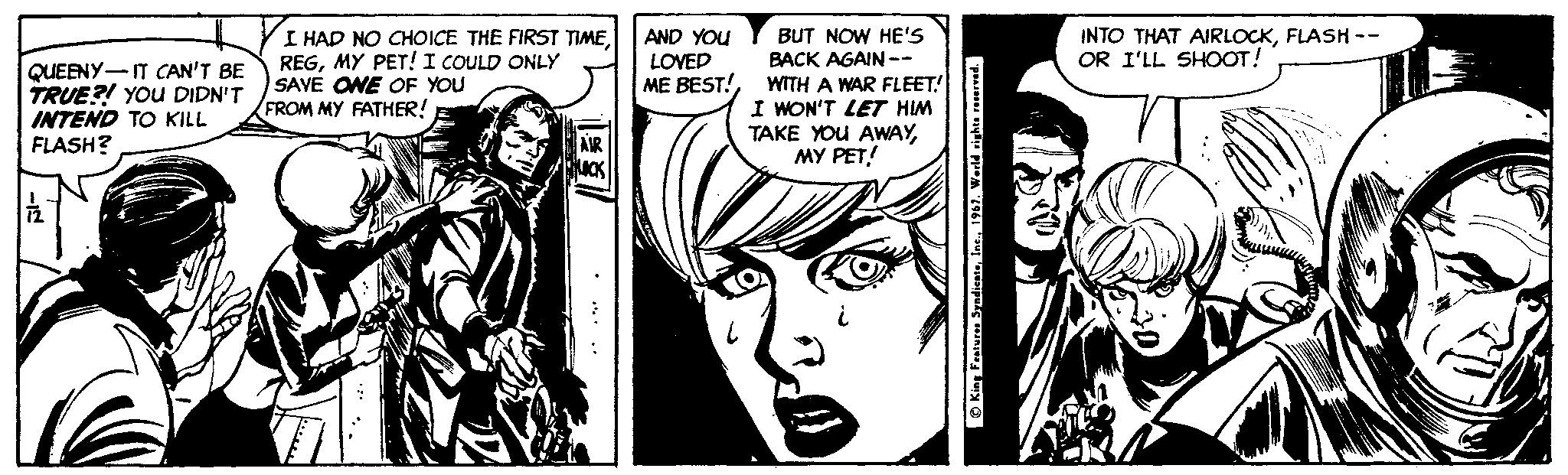 Gesture OCR: I HAD NO CHOICE THE FIRST TIMEMY PET! I COULD ONLY SAVE ONE OF YOU FROM MY FATHER! BUT NOW HE'S BACK AGAIN -- WITH A WAR FLEET! I WON'T LET HIM TAKE YOU AWAYMY PET! AND YOU LOVED ME BEST! INTO THAT AIRLOCKFLASH -- OR I'LL SHOOT! QUEENY-IT CAN'T BE TRUE?! YOu DIDN'T INTEND TO KILL FLASH? O King Features Syadicate1967. Wesld righta reservred. I HAD NO CHOICE THE FIRST TIMEMY PET! I COULD ONLY SAVE ONE OF YOU FROM MY FATHER! BUT NOW HE'S BACK AGAIN -- WITH A WAR FLEET! I WON'T LET HIM TAKE YOU AWAYMY PET! AND YOU LOVED ME BEST! INTO THAT AIRLOCKFLASH -- OR I'LL SHOOT! QUEENY-IT CAN'T BE TRUE?! YOu DIDN'T INTEND TO KILL FLASH? O King Features Syadicate1967. Wesld righta reservred.