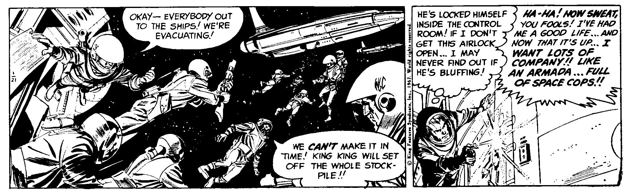Fictional character OCR: HA-HA! NOW SWEATYOU FOOLS! I'VE HAD ME A GOOD LIFE... AND NOW THAT IT'S UP.. I WANT LOTS OF COMPANY! LIKE AN ARMADA... FULL OF SPACE COPS! OKAY- EVERYBODY OUT TO THE SHIPS! WE'RE EVACUATING! HE'S LOCKED HIMSELF INSIDE THE CONTROL ROOM! IF I DON'T GET THIS AIRLOCK OPEN... I MAY NEVER FIND OUT IF HE'S BLUFFING! WE CAN'T MAKE IT IN TIME! KING KING WILL SET OFF THE WHOLE STOCK- PILE! depositpho HA-HA! NOW SWEATYOU FOOLS! I'VE HAD ME A GOOD LIFE... AND NOW THAT IT'S UP.. I WANT LOTS OF COMPANY! LIKE AN ARMADA... FULL OF SPACE COPS! OKAY- EVERYBODY OUT TO THE SHIPS! WE'RE EVACUATING! HE'S LOCKED HIMSELF INSIDE THE CONTROL ROOM! IF I DON'T GET THIS AIRLOCK OPEN... I MAY NEVER FIND OUT IF HE'S BLUFFING! WE CAN'T MAKE IT IN TIME! KING KING WILL SET OFF THE WHOLE STOCK- PILE! depositpho