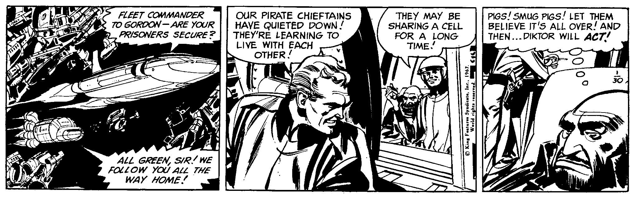 Monochrome OCR: FLEET COMMANDER TO GORDON -ARE YOUR PRISONERS SECURE? OUR PIRATE CHIEFTAINS HAVE QUIETED DOWN! THEY'RE LEARNING TO LIVE WITH EACH OTHER! THEY MAY BE SHARING A CELL FOR A LONG TIME. PIGS! SMUG PIGS! LET THEM BELIEVE IT'S ALL OVER! AND THEN...DIKTOR WILL ACT! ALL GREENSR! WE FOLLOW YOÚ ALL THE WAY HOME! FLEET COMMANDER TO GORDON -ARE YOUR PRISONERS SECURE? OUR PIRATE CHIEFTAINS HAVE QUIETED DOWN! THEY'RE LEARNING TO LIVE WITH EACH OTHER! THEY MAY BE SHARING A CELL FOR A LONG TIME. PIGS! SMUG PIGS! LET THEM BELIEVE IT'S ALL OVER! AND THEN...DIKTOR WILL ACT! ALL GREENSR! WE FOLLOW YOÚ ALL THE WAY HOME!