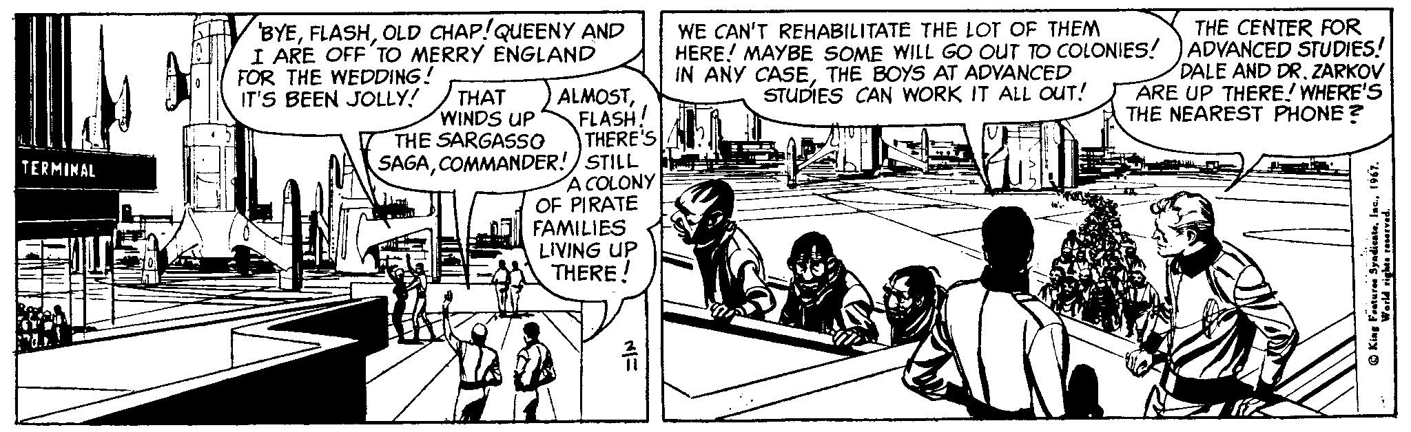 Art OCR: BYEOLD CHAP!QUEENY AND I ARE OFF'TO MERRY ENGLAND WE CAN'T REHABILITATE THE LOT OF THEM HERE! MAYBE SOME WILL GO OUT TO COLONIES! IN ANY CASETHE BOYS AT ADVANCED STUDIES CAN WORK IT ALL OUT! THE CENTER FOR ADVANCED STUDIES! DALE AND DR. ZARKOV ARE UP THERE! WHERE'S THE NEAREST PHONE? FOR THE WEDDING! IT'S BEEN JOLLY! THAT WINDS UP THE SARGASSO ALMOSTFLASH! THERE'S SAGACOMMANDER!) STILL A COLONY OF PIRATE FAMILIES LIVING UP THERE ! TERMINAL BYEOLD CHAP!QUEENY AND I ARE OFF'TO MERRY ENGLAND WE CAN'T REHABILITATE THE LOT OF THEM HERE! MAYBE SOME WILL GO OUT TO COLONIES! IN ANY CASETHE BOYS AT ADVANCED STUDIES CAN WORK IT ALL OUT! THE CENTER FOR ADVANCED STUDIES! DALE AND DR. ZARKOV ARE UP THERE! WHERE'S THE NEAREST PHONE? FOR THE WEDDING! IT'S BEEN JOLLY! THAT WINDS UP THE SARGASSO ALMOSTFLASH! THERE'S SAGACOMMANDER!) STILL A COLONY OF PIRATE FAMILIES LIVING UP THERE ! TERMINAL