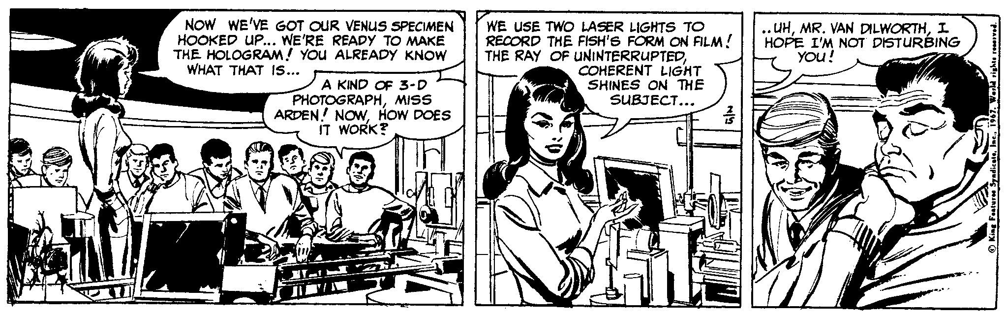 Cartoon OCR: NOW WE'VE GOT OUR VENUS SPECIMEN HOOKED UP... WE'RE READY TO MAKE THE HOLOGRAM! YOU ALREADY KNOW WHAT THAT .s.. WE USE TWO LASER LIGHTS TO RECORD THE FISH'S FORM ON FILM! THE RAY OF UNINTERRUPTEDCOHERENT LIGHT SHINES ON THE SUBJECT... .UHI HOPE I'M NOT DISTURBING YOu! A KIND OF 3-D PHOTOGRAPHMISS ARDEN! NOWHOW DOES IT WORK? NOW WE'VE GOT OUR VENUS SPECIMEN HOOKED UP... WE'RE READY TO MAKE THE HOLOGRAM! YOU ALREADY KNOW WHAT THAT .s.. WE USE TWO LASER LIGHTS TO RECORD THE FISH'S FORM ON FILM! THE RAY OF UNINTERRUPTEDCOHERENT LIGHT SHINES ON THE SUBJECT... .UHMR. VAN DILWORTHI HOPE I'M NOT DISTURBING YOu! A KIND OF 3-D PHOTOGRAPHMISS ARDEN! NOWHOW DOES IT WORK?