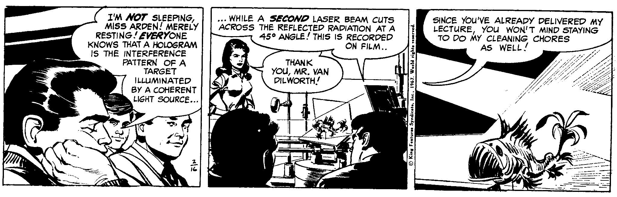 Parallel OCR: I'M NOT SLEEPINGMISS ARDEN! MERELY RESTING! EVERYONE KNOWS THAT A HOLOGRAM IS THE INTERFERENCE PATTERN OF A TARGET ILLUMINATED BY A COHERENT LIGHT SOURCE... WHILE A SECOND LASER BEAM CUTS ACROSS THE REFLECTED RADIATION AT A 45° ANGLE! THIS IS RECORDED ON FILM.. SINCE YOU'VE ALREADY DELIVERED MY LECTUREYou WON'T MIND STAYING TO DO MY CLEANING CHORES AS WELL! THANK YOuMR. VAN DILWORTH! O King Fatum Spedian I'M NOT SLEEPINGMISS ARDEN! MERELY RESTING! EVERYONE KNOWS THAT A HOLOGRAM IS THE INTERFERENCE PATTERN OF A TARGET ILLUMINATED BY A COHERENT LIGHT SOURCE... WHILE A SECOND LASER BEAM CUTS ACROSS THE REFLECTED RADIATION AT A 45° ANGLE! THIS IS RECORDED ON FILM.. SINCE YOU'VE ALREADY DELIVERED MY LECTUREYou WON'T MIND STAYING TO DO MY CLEANING CHORES AS WELL! THANK YOuMR. VAN DILWORTH! O King Fatum Spedian