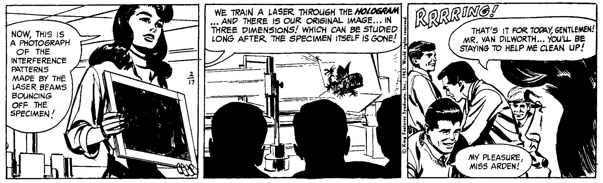 Drawing OCR: WE TRAIN A LASER THROUGH THE HOLOGRAM AND THERE Is OUR ORIGINAL IMAGE... IN THREE DIMENSIONS! WHICH CAN BE STUDIED LONG AFTER THE SPECIMEN ITSELF IS GONE! RRRRING! THAT'S IT FOR TODAYGENTLEMEN! MR. VAN DILWORTH... You'LL BE STAYING TO HELP ME CLEAN UP! NOWTHIS IS A PHOTOGRAPH OF THE INTERFERENCE PATTERNS MADE BY THE LASER BEAMS BOUNCING OFF THE SPECIMEN! MY PLEASURE MISS ARDEN! WE TRAIN A LASER THROUGH THE HOLOGRAM AND THERE Is OUR ORIGINAL IMAGE... IN THREE DIMENSIONS! WHICH CAN BE STUDIED LONG AFTER THE SPECIMEN ITSELF IS GONE! RRRRING! THAT'S IT FOR TODAYGENTLEMEN! MR. VAN DILWORTH... You'LL BE STAYING TO HELP ME CLEAN UP! NOWTHIS IS A PHOTOGRAPH OF THE INTERFERENCE PATTERNS MADE BY THE LASER BEAMS BOUNCING OFF THE SPECIMEN! MY PLEASURE MISS ARDEN!