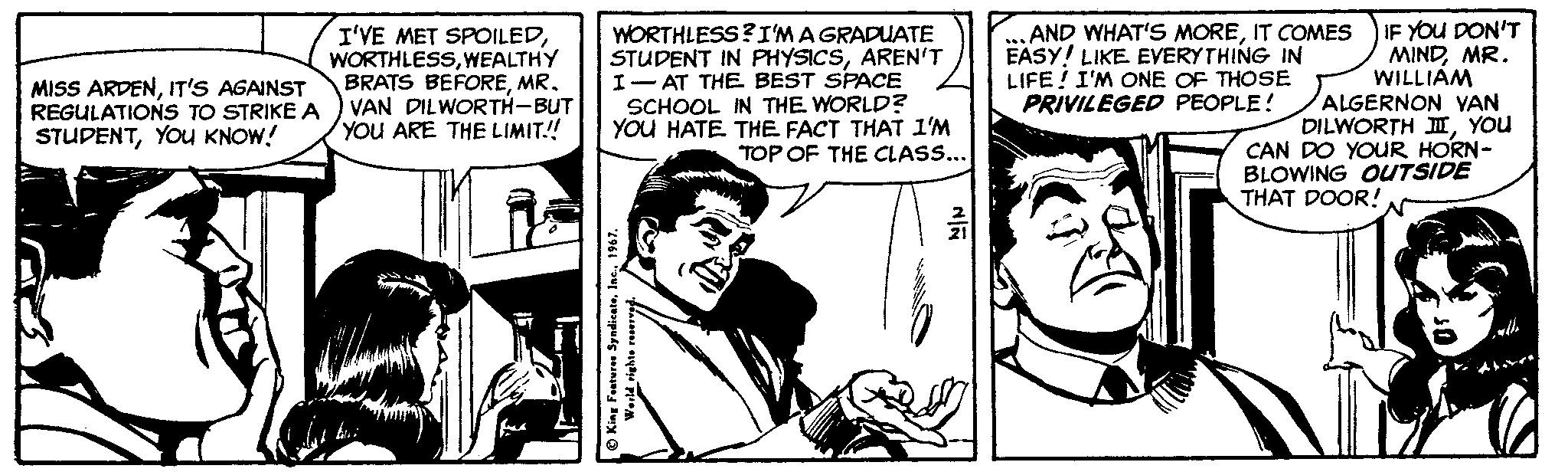 Parallel OCR: I'VE MET SPOILEDWEALTHY BRATS BEFOREMR. VAN DILWORTH-BUT You ARE THE LIMIT! WORTHLESS?I'MA GRADUATE STUDENT IN PHYSICSAREN'T I- AT THE BEST SPACE SCHOOL IN THE WORLD? YOU HATE THE FACT THAT 1'M TOP OF THE CLASS... ..AND WHAT'S MOREIT COMES EASY! LIKE EYERYTHING IN LIFE ! I'M ONE OF THOSE PRIVILEGED PEOPLE! IF YOU DON'T MINDMR. WILLIÁM ALGERNON YAN DILWORTH IYOu CAN DO YOUR HORN- BLOWING OUTSIDE MISS ARDENIT'S AGAINST REGULATIONS TO STRIKE A STUDENTYOU KNOW! THAT DOOR! O King Featurese Syndicate1967 I'VE MET SPOILEDWEALTHY BRATS BEFOREMR. VAN DILWORTH-BUT You ARE THE LIMIT! WORTHLESS?I'MA GRADUATE STUDENT IN PHYSICSAREN'T I- AT THE BEST SPACE SCHOOL IN THE WORLD? YOU HATE THE FACT THAT 1'M TOP OF THE CLASS... ..AND WHAT'S MOREIT COMES EASY! LIKE EYERYTHING IN LIFE ! I'M ONE OF THOSE PRIVILEGED PEOPLE! IF YOU DON'T MINDMR. WILLIÁM ALGERNON YAN DILWORTH IYOu CAN DO YOUR HORN- BLOWING OUTSIDE MISS ARDENIT'S AGAINST REGULATIONS TO STRIKE A STUDENTYOU KNOW! THAT DOOR! O King Featurese Syndicate