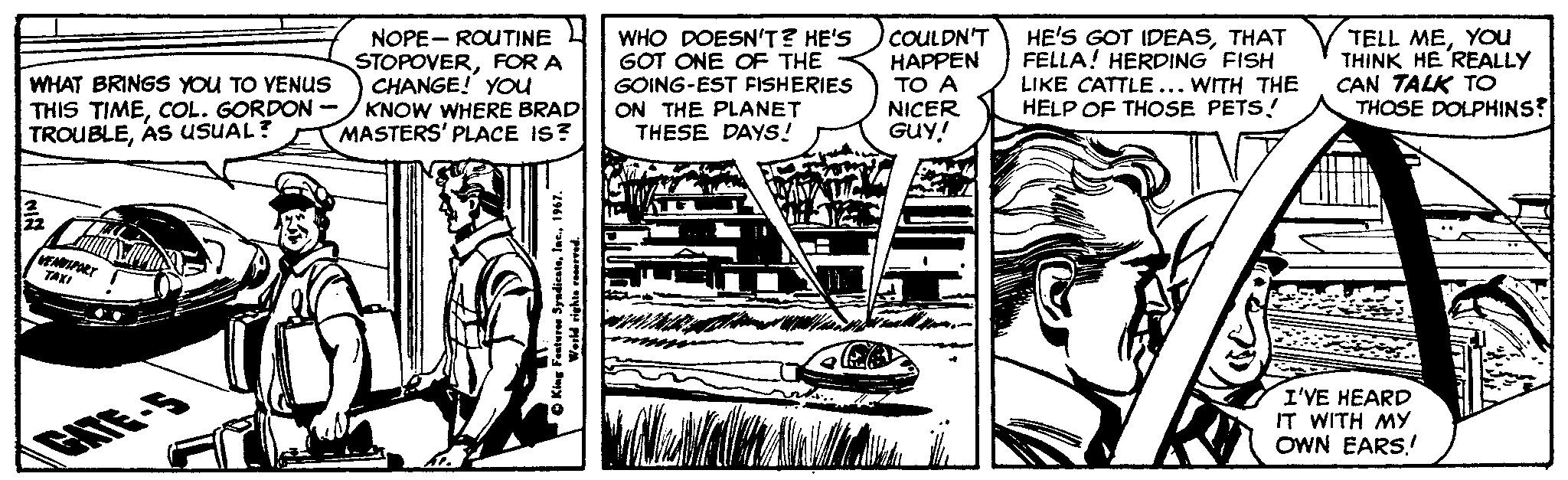 Motor vehicle OCR: WHAT BRINGS YOU TO YENUS THIS TIMECOL. GORDON - TROUBLEAS USUAL? NOPE- ROUTINE L STOPOVERFOR A CHANGE! YOU KNOW WHERE BRAD MASTERS' PLACE IS? WHO DOESN'T? HE'S GOT ONE OF THE GOING-EST FISHERIES ON THE PLANET THESE DAYS! COULDN'T HAPPEN TO A NICER Guy! HE'S GOT IDEASTHAT FELLA! HERDING FISH LIKE CATTLE... WITH THE HELP OF THOSE PETS! TELL MEYOu THINK HE REALLY CAN TALK TO THOSE DOLPHINS? TAXI I'VE HEARD IT WITH MY OWN EARS.! CAITE-5 WHAT BRINGS YOU TO YENUS THIS TIMECOL. GORDON - TROUBLEAS USUAL? NOPE- ROUTINE L STOPOVERFOR A CHANGE! YOU KNOW WHERE BRAD MASTERS' PLACE IS? WHO DOESN'T? HE'S GOT ONE OF THE GOING-EST FISHERIES ON THE PLANET THESE DAYS! COULDN'T HAPPEN TO A NICER Guy! HE'S GOT IDEASTHAT FELLA! HERDING FISH LIKE CATTLE... WITH THE HELP OF THOSE PETS! TELL MEYOu THINK HE REALLY CAN TALK TO THOSE DOLPHINS? TAXI I'VE HEARD IT WITH MY OWN EARS.! CAITE-5