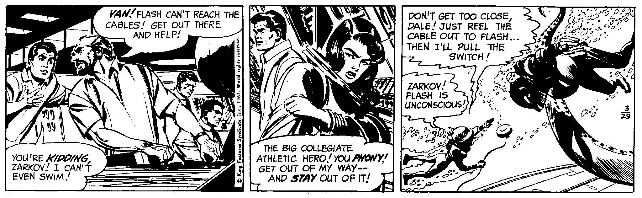 Fiction OCR: YAN! FLASH CAN'T REACH THE CABLES! GET OUT THERE AND HELP! DON'T GET TOO CLOSEDALE! JUST REEL THE CABLE OUT TO FLASH... THEN I'LL PULL THE SWITCH! ZARKOY! FLASH IS UNCONSCIOUS! YOU'RE KIDOING ZARKOV! I CAN' T EVEN SWIM! THE BIG COLLEGIATE ATHLETIC HERO! YOU PHONY! GET OUT OF MY WAY-- AND STAY OUT OF IT! O King Features SyadicateInc. 1967. World right .. YAN! FLASH CAN'T REACH THE CABLES! GET OUT THERE AND HELP! DON'T GET TOO CLOSEDALE! JUST REEL THE CABLE OUT TO FLASH... THEN I'LL PULL THE SWITCH! ZARKOY! FLASH IS UNCONSCIOUS! YOU'RE KIDOING ZARKOV! I CAN' T EVEN SWIM! THE BIG COLLEGIATE ATHLETIC HERO! YOU PHONY! GET OUT OF MY WAY-- AND STAY OUT OF IT! O King Features SyadicateInc. 1967. World right ..