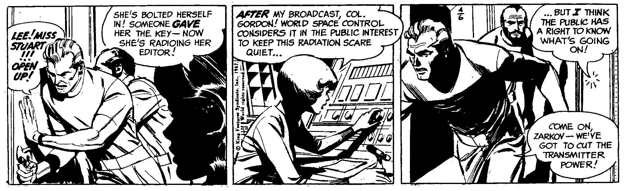 Publication OCR: SHE'S BOLTED HERSELF IN! SOMEONE GAVE HER THE KEY- NOW SHE'S RADIOING HER EDITOR! AFTER MY BROADCASTCOL. GORDON! WORLD SPACE CONTROL CONSIDERS IT IN THE PUBLIC INTEREST TO KEEP THIS RADIATION SCARE QUIET... ... BUT I THINK THE PUBLIC HAS A RIGHT TO KNOW WHAT'S GOING ON! LEE!MISS STUART aPEN UP! COME ONZARKOV - WE'VE GOT TO CUT THE TRANSMITTER POWER! SHE'S BOLTED HERSELF IN! SOMEONE GAVE HER THE KEY- NOW SHE'S RADIOING HER EDITOR! AFTER MY BROADCASTCOL. GORDON! WORLD SPACE CONTROL CONSIDERS IT IN THE PUBLIC INTEREST TO KEEP THIS RADIATION SCARE QUIET... ... BUT I THINK THE PUBLIC HAS A RIGHT TO KNOW WHAT'S GOING ON! LEE!MISS STUART aPEN UP! COME ONZARKOV - WE'VE GOT TO CUT THE TRANSMITTER POWER!
