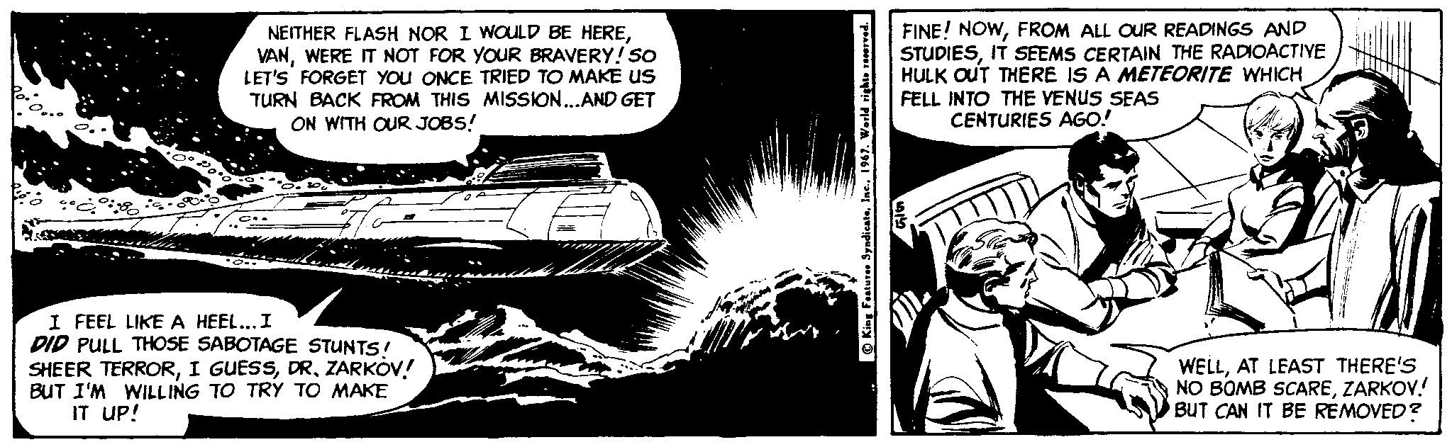 Publication OCR: NEITHER FLASH NOR I WOULD BE HEREWERE IT NOT FOR YOUR BRAVERY! So LET'S FORGET YOU ONCE TRIED TO MAKE US TURN BACK FROM THIS MISSION..AND GET ON WITH OUR JOBS! FINE! NOWFROM ALL OuR READINGS AND STUDIESIT SEEMS CERTAIN THE RADIOACTIYE HULK OUT THERE IS A METEORITE WHICH FELL INTO THE VENUS SEAS CENTURIES AGO! I FEEL LIKE A HEEL...I PID PULL THOSE SABOTAGE STUNTS/ SHEER TERRORDR. ZARKOV! BUT I'M WILLING TO TRY TO MAKE IT UP! WELLAT LEAST THERE'S NO BOMB SCAREZARKOV.! BUT CAN IT BE REMOVED ? O King Faature Syndicata1967. World rights ved. NEITHER FLASH NOR I WOULD BE HEREWERE IT NOT FOR YOUR BRAVERY! So LET'S FORGET YOU ONCE TRIED TO MAKE US TURN BACK FROM THIS MISSION..AND GET ON WITH OUR JOBS! FINE! NOWFROM ALL OuR READINGS AND STUDIESIT SEEMS CERTAIN THE RADIOACTIYE HULK OUT THERE IS A METEORITE WHICH FELL INTO THE VENUS SEAS CENTURIES AGO! I FEEL LIKE A HEEL...I PID PULL THOSE SABOTAGE STUNTS/ SHEER TERRORI GUESSDR. ZARKOV! BUT I'M WILLING TO TRY TO MAKE IT UP! WELLAT LEAST THERE'S NO BOMB SCAREZARKOV.! BUT CAN IT BE REMOVED ? O King Faature Syndicata1967. World rights ved.