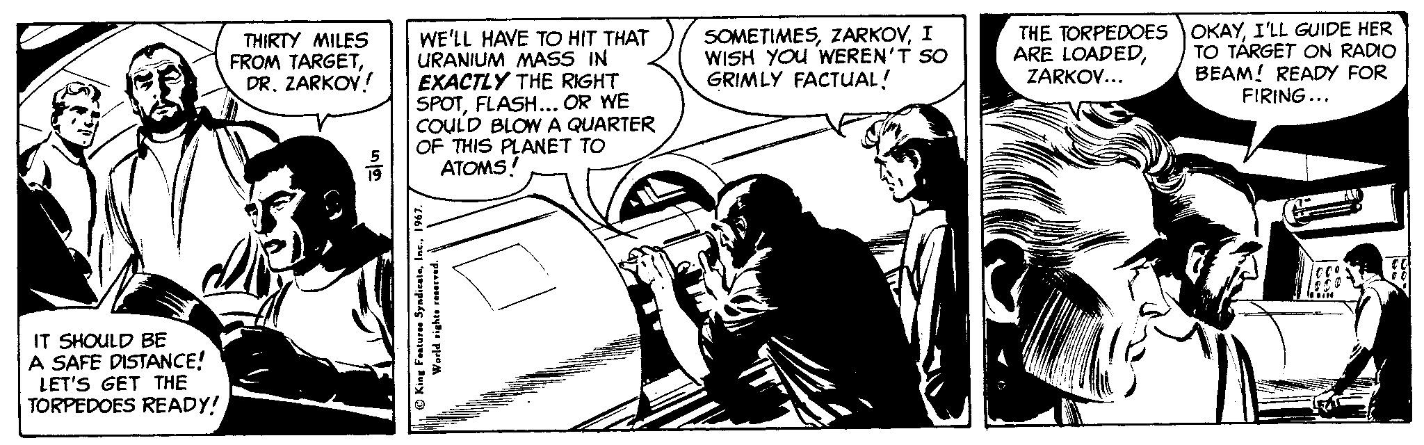 Monochrome OCR: SOMETIMESI WISH YOU WEREN'T SO GRIMLY FACTUAL! THE TORPEDOES OKAYI'LL GUIDE HER ARE LOADEDZARKOV... WE'LL HAVE TO HIT THAT URANIUM MASS IN EXACTLY THE RIGHT SPOTFLASH... OR WE COULD BLOW A QUARTER OF THIS PLANET TO ATOMS! THIRTY MILES FROM TARGETDR. ZARKOV! TO TÁRGET ON RADIO BEAM! READY FOR FIRING... IT SHOULD BE A SAFE DISTANCE! LET'S GET THE TORPEDOES READY! AO King Featuren SyndicateIn World rights ren SOMETIMESI WISH YOU WEREN'T SO GRIMLY FACTUAL! THE TORPEDOES OKAYI'LL GUIDE HER ARE LOADEDZARKOV... WE'LL HAVE TO HIT THAT URANIUM MASS IN EXACTLY THE RIGHT SPOTFLASH... OR WE COULD BLOW A QUARTER OF THIS PLANET TO ATOMS! THIRTY MILES FROM TARGETDR. ZARKOV! TO TÁRGET ON RADIO BEAM! READY FOR FIRING... IT SHOULD BE A SAFE DISTANCE! LET'S GET THE TORPEDOES READY! AO King Featuren SyndicateIn World rights ren