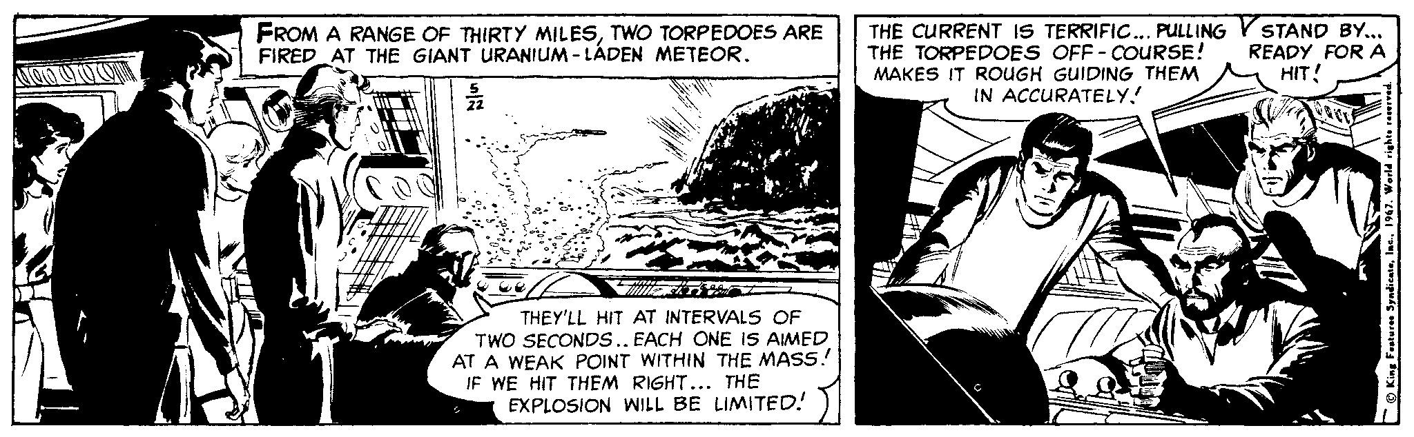 Art OCR: FROM A RANGE OF THIRTY MILESTWO TORPEDOES ARE FIRED AT THE GIANT URANIUM - LÁDEN METEOR. THE CURRENT IS TERRIFIC.. PULLING THE TORPEDOES OFF - COURSE! MAKES IT ROUGH GUIDING THEM IN ACCURATELY! STAND BY... READY FOR A HIT! THEY'LL HIT AT INTERVALS OF TWO SECONDS.. EACH ONE IS AIMED AT A WEAK POINT WITHIN THE MASS! IF WE HIT THEM RIGHT... THE EXPLOSION WILL BE LIMITED! FROM A RANGE OF THIRTY MILESTWO TORPEDOES ARE FIRED AT THE GIANT URANIUM - LÁDEN METEOR. THE CURRENT IS TERRIFIC.. PULLING THE TORPEDOES OFF - COURSE! MAKES IT ROUGH GUIDING THEM IN ACCURATELY! STAND BY... READY FOR A HIT! THEY'LL HIT AT INTERVALS OF TWO SECONDS.. EACH ONE IS AIMED AT A WEAK POINT WITHIN THE MASS! IF WE HIT THEM RIGHT... THE EXPLOSION WILL BE LIMITED!