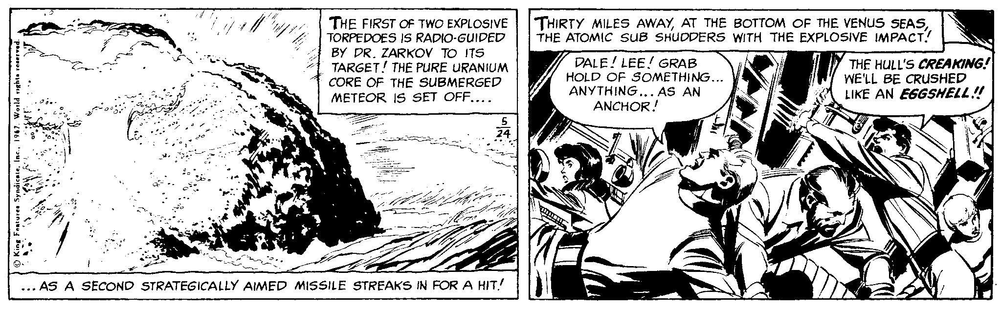 Parallel OCR: THE FIRST OF TWO EXPLOSIVE TORPEDOES IS RADIO-GUIDED BY PR. ZARKOV TO ITS TARGET! THE PURE URANIUM CORE OF THE SUBMERGED METEOR IS SET OFF.... THIRTY MILES AWAYTHE ATOMIC SUB SHUDDERS WITH THE EXPLOSIVE IMPACT! DALE! LEE! GRAB HOLD OF SOMETHING... ANYTHING... AS AN ANCHOR! THE HULL'S CREAKING! WE'LL BE CRUSHED LIKE AN EGGSHELL! ... AS A SECOND STRATEGICALLY AIMED MISSILE STREAKS IN FOR A HIT! THE FIRST OF TWO EXPLOSIVE TORPEDOES IS RADIO-GUIDED BY PR. ZARKOV TO ITS TARGET! THE PURE URANIUM CORE OF THE SUBMERGED METEOR IS SET OFF.... THIRTY MILES AWAYAT THE BOTTOM OF THE VENUS SEASTHE ATOMIC SUB SHUDDERS WITH THE EXPLOSIVE IMPACT! DALE! LEE! GRAB HOLD OF SOMETHING... ANYTHING... AS AN ANCHOR! THE HULL'S CREAKING! WE'LL BE CRUSHED LIKE AN EGGSHELL! ... AS A SECOND STRATEGICALLY AIMED MISSILE STREAKS IN FOR A HIT!