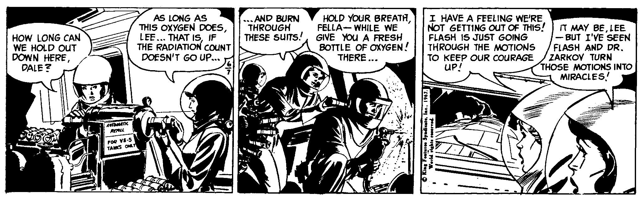 Sharing OCR: ... AND BURN THROUGH THESE SUITS! HOW LONG CAN WE HOLD OUT DOWN HEREDALE ? AS LONG AS THIS OXYGEN DOESIF THE RADIATION COUNT DOESN'T GO Up... HOLD YOUR BREATHFELLA- WHILE WE GIVE YOU A FRESH BOTTLE OF OXYGEN! THERE ... I HAVE A FEELING WE'RE NOT GETTING OUT OF THIS! FLASH IS JUST GOING THROUGH THE MOTIONS TO KEEP OUR COURAGE Up! IT MAY BELEE - BUT I'VE SEEN FLASH AND DRZARKOV TURN THOSE MOTIONS INTO MIRACLES! FOR VE-S TAMS ONE ... AND BURN THROUGH THESE SUITS! HOW LONG CAN WE HOLD OUT DOWN HEREDALE ? AS LONG AS THIS OXYGEN DOESLEE... THAT ISIF THE RADIATION COUNT DOESN'T GO Up... HOLD YOUR BREATHFELLA- WHILE WE GIVE YOU A FRESH BOTTLE OF OXYGEN! THERE ... I HAVE A FEELING WE'RE NOT GETTING OUT OF THIS! FLASH IS JUST GOING THROUGH THE MOTIONS TO KEEP OUR COURAGE Up! IT MAY BELEE - BUT I'VE SEEN FLASH AND DRZARKOV TURN THOSE MOTIONS INTO MIRACLES! FOR VE-S TAMS ONE