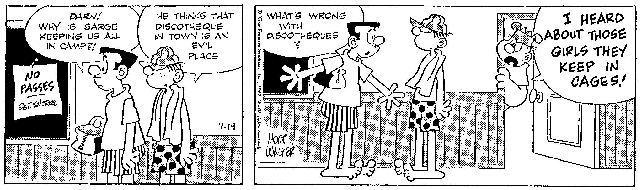 Sharing OCR: DARN! WHY 16 SARGE KEEPING US ALL IN CAMP?! NO PASSES SST. SNORKEL HE THINKS THAT DISCO THE QUE IN TOWN IS AN EVIL PLACE 7-19 King Features Syndicate. Inc.. 1967. World rights reserved. WHAT'S WRONG WITH DISCOTHEQUES ? ** ****** 0009888888 ??? WALKER I HEARD ABOUT THOSE GIRLS THEY KEEP IN CAGES! DARN ! WHY 16 SARGE KEEPING US ALL IN CAMP ?! NO PASSES SST . SNORKEL HE THINKS THAT DISCO THE QUE IN TOWN IS AN EVIL PLACE 7-19 King Features Syndicate . Inc .. 1967. World rights reserved . WHAT'S WRONG WITH DISCOTHEQUES ? ** ****** 0009888888 ??? WALKER I HEARD ABOUT THOSE GIRLS THEY KEEP IN CAGES !