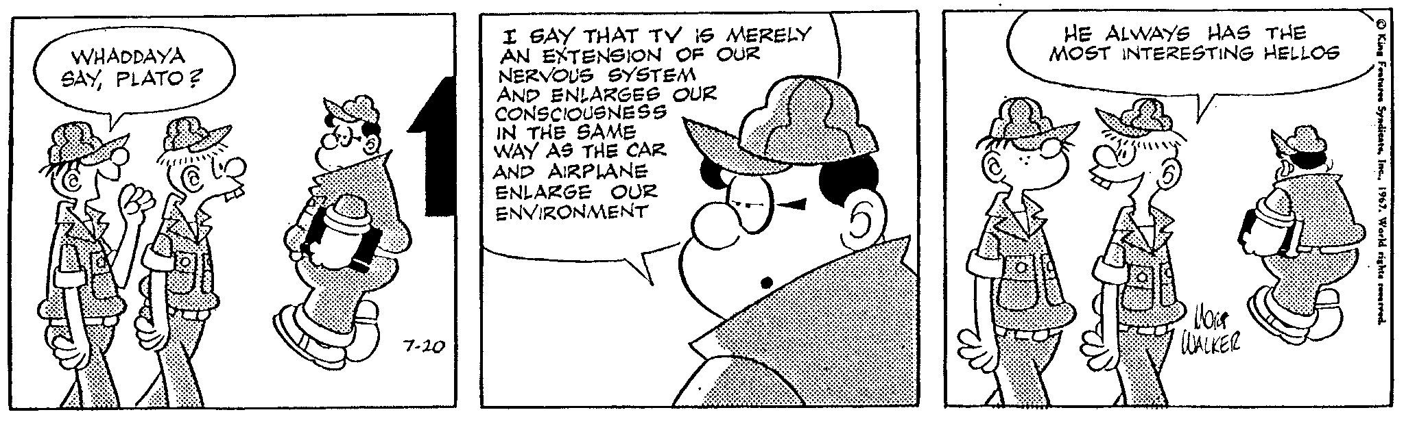 Mammal OCR: WHADDAYA SAYPLATO? 7-20 I SAY THAT TV IS MERELY AN EXTENSION OF OUR NERVOUS SYSTEM AND ENLARGES OUR CONSCIOUSNESS IN THE SAME WAY AS THE CAR AND AIRPLANE ENLARGE OUR ENVIRONMENT (5 HE ALWAYS HAS THE MOST INTERESTING HELLOG Nort WALKER King Features Syndicats1967. World rights reserved. WHADDAYA SAYPLATO ? 7-20 I SAY THAT TV IS MERELY AN EXTENSION OF OUR NERVOUS SYSTEM AND ENLARGES OUR CONSCIOUSNESS IN THE SAME WAY AS THE CAR AND AIRPLANE ENLARGE OUR ENVIRONMENT ( 5 HE ALWAYS HAS THE MOST INTERESTING HELLOG Nort WALKER King Features Syndicats1967. World rights reserved .