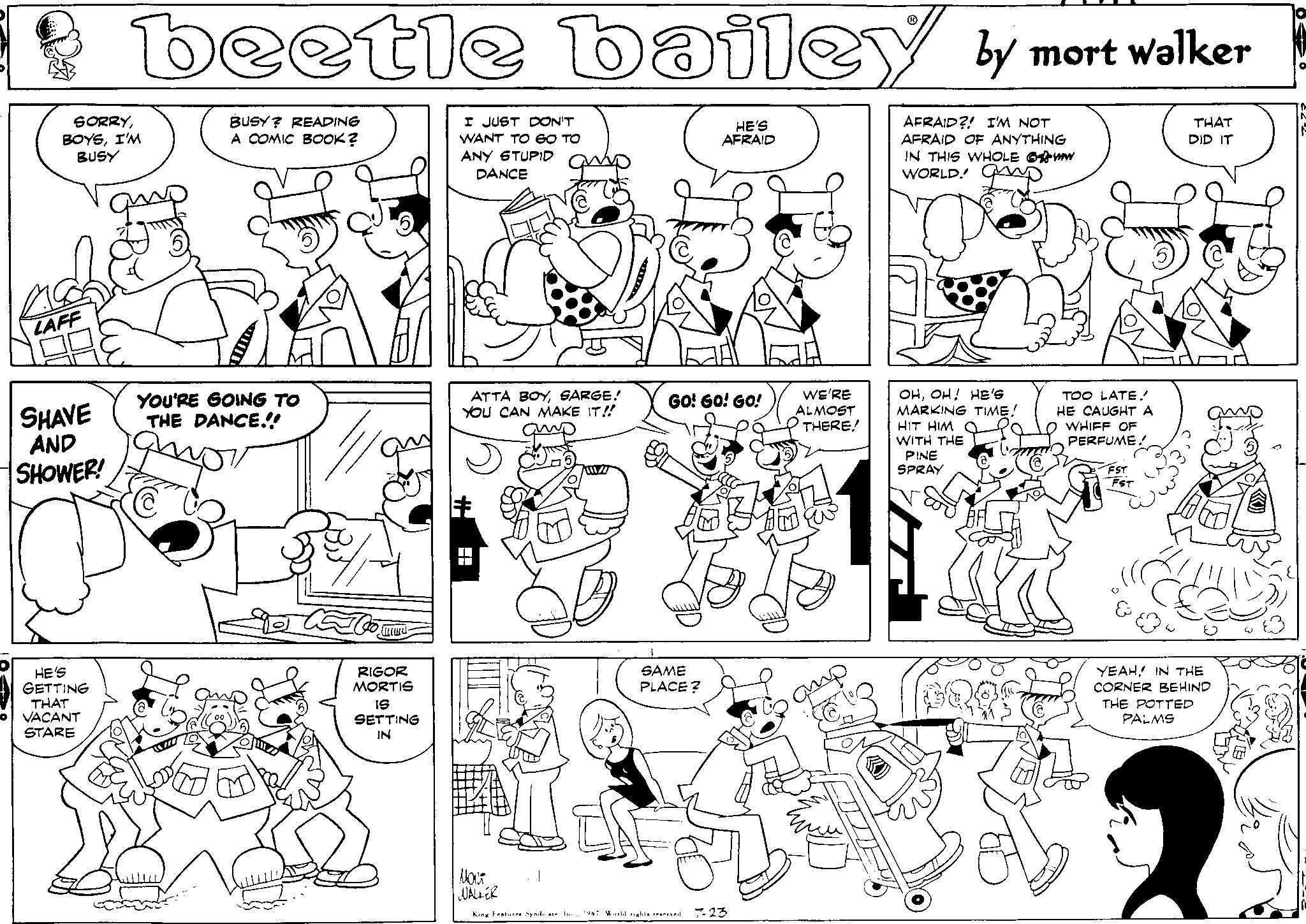 Human OCR: O SORRYI'M BUSY LAFF SHAVE AND SHOWER! beetle bailey by mort walker BUSY? READING A COMIC BOOK? AFRAID?! I'M NOT AFRAID OF ANYTHING IN THIS WHOLE W WORLD! p HE'S GETTING THAT VACANT STARE YOU'RE GOING TO THE DANCE!!! Oo mu RIGOR MORTIS IS SETTING IN I JUST DON'T WANT TO GO TO ANY STUPID DANCE ATTA BOYSARGE! YOU CAN MAKE IT!! # 11/ HE'S AFRAID GO! GO! GO! 1 SAME PLACE? T TE WE'RE ALMOST THERE! ???? WALKER King Features Syndicate. In 1967 World rights reserved 7-23 amp OHOH! HE'S MARKING TIME! HIT HIM WITH THE PINE SPRAY TOO LATE! HE CAUGHT A WHIFF OF PERFUME. FST FST THAT DID IT YEAHIN THE CORNER BEHIND THE POTTED PALMS O SORRYI'M BUSY LAFF SHAVE AND SHOWER ! beetle bailey by mort walker BUSY ? READING A COMIC BOOK ? AFRAID ?! I'M NOT AFRAID OF ANYTHING IN THIS WHOLE W WORLD ! p HE'S GETTING THAT VACANT STARE YOU'RE GOING TO THE DANCE !!! Oo mu RIGOR MORTIS IS SETTING IN I JUST DON'T WANT TO GO TO ANY STUPID DANCE ATTA BOYSARGE ! YOU CAN MAKE IT !! # 11 / HE'S AFRAID GO ! GO ! GO ! 1 SAME PLACE ? T TE WE'RE ALMOST THERE ! ???? WALKER King Features Syndicate . In 1967 World rights reserved 7-23 amp OHOH ! HE'S MARKING TIME ! HIT HIM WITH THE PINE SPRAY TOO LATE ! HE CAUGHT A WHIFF OF PERFUME . FST FST THAT DID IT YEAHIN THE CORNER BEHIND THE POTTED PALMS